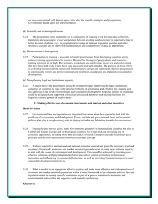 are non-concessional, will depend upon, inter alia, the specific strategies and programmes
     Governments decide upon for implementation.


(b) Scientific and technological means

8.24.    The programme relies essentially on a continuation of ongoing work for legal data collection,
     translation and assessment. Closer cooperation between existing databases may be expected to lead to
     better division of labour (e.g., in geographical coverage of national legislative gazettes and other
     reference sources) and to improved standardization and compatibility of data, as appropriate.

(c) Human resource development

8.25.     Participation in training is expected to benefit practitioners from developing countries and to
     enhance training opportunities for women. Demand for this type of postgraduate and in-service
     training is known to be high. The seminars, workshops and conferences on review and enforcement
     that have been held to dat e have been very successful and well attended. The purpose of these efforts
     is to develop resources (both human and institutional) to design and implement effective programmes
     to continuously review and enforce national and local laws, regulations and standards on sustainable
     development.

(d) Strengthening legal and institutional capacity

8.26.    A major part of the programme should be oriented towards improving the legal-institutional
     capacities of countries to cope with national problems of governance and effective law-making and
     law-applying in the field of environment and sustainable development. Regional centres of excellence
     could be designated and supported to build up specialized databases and training facilities for
     linguistic/cultural groups of legal systems.

          C. Making effective use of economic instruments and market and other incentives

Basis for action

8.27.    Environmental law and regulation are important but cannot alone be expected to deal with the
     problems of environment and development. Prices, markets and governmental fiscal and economic
     policies also play a complementary role in shaping attitudes and behaviour towards the environment.


8.28.    During the past several years, many Governments, primarily in industrialized countries but also in
     Central and Eastern Europe and in developing countries, have been making increasing use of
     economic approaches, including those that are market -oriented. Examples include the polluter-pays
     principle and the more recent natural-resource-user-pays concept.


8.29.    Within a supportive international and national economic context and given the necessary legal and
     regulatory framework, economic and market -oriented approaches can in many cases enhance capacity
     to deal with the issues of environment and development. This would be achieved by providing cost-
     effective solutions, applying integrated pollution prevention control, promoting technological
     innovation and influencing environmental behaviour, as well as providing financial resources to meet
     sustainable development objectives.


8.30.    What is needed is an appropriate effort to explore and make more effective and widespread use of
     economic and market-oriented approaches within a broad framework of development policies, law and
     regulation suited to country -specific conditions as part of a general transition to economic and
     environmental policies that are supportive and mutually reinforcing.

Objectives
 