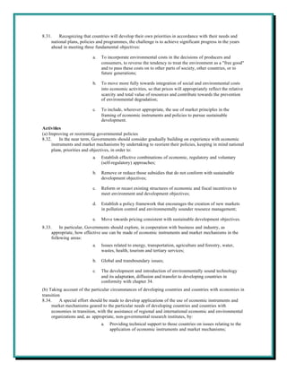 8.31.    Recognizing that countries will develop their own priorities in accordance with their needs and
     national plans, policies and programmes, the challenge is to achieve significant progress in the years
     ahead in meeting three fundamental objectives:

                           a.   To incorporate environmental costs in the decisions of producers and
                                consumers, to reverse the tendency to treat the environment as a "free good"
                                and to pass these costs on to other parts of society, other countries, or to
                                future generations;

                           b.   To move more fully towards integration of social and environmental costs
                                into economic activities, so that prices will appropriately reflect the relative
                                scarcity and total value of resources and contribute towards the prevention
                                of environmental degradation;

                           c.   To include, wherever appropriate, the use of market principles in the
                                framing of economic instruments and policies to pursue sustainable
                                development.
Activities
(a) Improving or reorienting governmental policies
8.32.     In the near term, Governments should consider gradually building on experience with economic
     instruments and market mechanisms by undertaking to reorient their policies, keeping in mind national
     plans, priorities and objectives, in order to:
                           a.   Establish effective combinations of economic, regulatory and voluntary
                                (self-regulatory) approaches;

                           b.   Remove or reduce those subsidies that do not conform with sustainable
                                development objectives;

                           c.   Reform or recast existing structures of economic and fiscal incentives to
                                meet environment and development objectives;

                           d.   Establish a policy framework that encourages the creation of new markets
                                in pollution control and environmentally sounder resource management;

                           e.   Move towards pricing consistent with sustainable development objectives.
8.33.     In particular, Governments should explore, in cooperation with business and industry, as
     appropriate, how effective use can be made of economic instruments and market mechanisms in the
     following areas:
                           a.   Issues related to energy, transportation, agriculture and forestry, water,
                                wastes, health, tourism and tertiary services;

                           b.   Global and transboundary issues;

                           c.   The development and introduction of environmentally sound technology
                                and its adaptation, diffusion and transfer to developing countries in
                                conformity with chapter 34.
(b) Taking account of the particular circumstances of developing countries and countries with economies in
transition
8.34.     A special effort should be made to develop applications of the use of economic instruments and
     market mechanisms geared to the particular needs of developing countries and countries with
     economies in transition, with the assistance of regional and international economic and environmental
     organizations and, as appropriate, non-governmental research institutes, by:
                                a.   Providing technical support to those countries on issues relating to the
                                     application of economic instruments and market mechanisms;
 