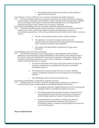 b.   Encouraging regional seminars and, possibly, the development of
                                      regional centres of expertise.
(c) Creating an inventory of effective uses of economic instruments and market mechanisms
8.35.    Given the recognition that the use of economic instruments and market mechanisms is relatively
     recent, exchange of information about different countries' experiences with such approaches should be
     actively encouraged. In this regard, Governments should encourage the use of existing means of
     information exchange to look at effective uses of economic instruments.
(d) Increasing understanding of the role of economic instruments and market mechanisms
8.36.    Governments should encourage research and analysis on effective uses of economic instruments
     and incentives with the assistance and support of regional and international economic and
     environmental organizations, as well as non-governmental research institutes, with a focus on such key
     issues as:
                            a.   The role of environmental taxation suited to national conditions;

                            b.   The implications of economic instruments and incentives for
                                 competitiveness and international trade, and potential needs for appropriate
                                 future international cooperation and coordination;

                            c.   The possible social and distributive implications of using various
                                 instruments.
(e) Establishing a process for focusing on pricing
8.37.     The theoretical advantages of using pricing policies, where appropriate, need to be better
     understood, and accompanied by greater understanding of what it means to take significant steps in
     this direction. Processes should therefore be initiated, in cooperation with business, industry, large
     enterprises, transnational corporations, as well as other social groups, as appropriate, at both the
     national and international levels, to examine:
                       a.   The practical implications of moving towards greater reliance on pricing that
                            internalize environmental costs appropriate to help achieve sustainable
                            development objectives;

                       b.   The implications for resource pricing in the case of resource-exporting
                            countries, including the implications of such pricing policies for developing
                            countries;

                       c.   The methodologies used in valuing environmental costs.
(f) Enhancing understanding of sustainable development economics
8.38.    Increased interest in economic instruments, including market mechanisms, also requires a
     concerted effort to improve understanding of sustainable development economics by:
                                 a.   Encouraging institutions of higher learning to review their curricula and
                                      strengthen studies in sustainable development economics;

                                 b.   Encouraging regional and international economic organizations and
                                      non-governmental research institutes with expertise in this area to
                                      provide training sessions and seminars for government officials;

                                 c.   Encouraging business and industry, including large industrial
                                      enterprises and transnational corporations with expertise in
                                      environmental matters, to organize training programmes for the private
                                      sector and other groups.



Means of implementation
 
