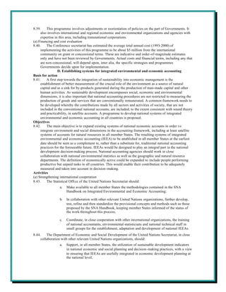 8.39.    This programme involves adjustments or reorientation of policies on the part of Governments. It
     also involves international and regional economic and environmental organizations and agencies with
     expertise in this area, including transnational corporations.
(a) Financing and cost evaluation
8.40.    The Conference secretariat has estimated the average total annual cost (1993-2000) of
     implementing the activities of this programme to be about $5 million from the international
     community on grant or concessional terms. These are indicative and order-of-magnitude estimates
     only and have not been reviewed by Governments. Actual costs and financial terms, including any that
     are non-concessional, will depend upon, inter alia, the specific strategies and programmes
     Governments decide upon for implementation.
                 D. Establishing systems for integrated environmental and economic accounting
Basis for action
8.41.    A first step towards the integration of sustainability into economic management is the
     establishment of better measurement of the crucial role of the environment as a source of natural
     capital and as a sink for by-products generated during the production of man-made capital and other
     human activities. As sustainable development encompasses social, economic and environmental
     dimensions, it is also important that national accounting procedures are not restricted to measuring the
     production of goods and services that are conventionally remunerated. A common framework needs to
     be developed whereby the contributions made by all sectors and activities of society, that are not
     included in the conventional national accounts, are included, to the extent consistent with sound theory
     and practicability, in satellite accounts. A programme to develop national systems of integrated
     environmental and economic accounting in all countries is proposed.
Objectives
8.42.    The main objective is to expand existing systems of national economic accounts in order t o
     integrate environment and social dimensions in the accounting framework, including at least satellite
     systems of accounts for natural resources in all member States. The resulting systems of integrated
     environmental and economic accounting (IEEA) to be established in all member States at the earliest
     date should be seen as a complement to, rather than a substitute for, traditional national accounting
     practices for the foreseeable future. IEEAs would be designed to play an integral part in the national
     development decision-making process. National accounting agencies should work in close
     collaboration with national environmental statistics as well as the geographic and natural resource
     departments. The definition of economically active could be expanded to include people performing
     productive but unpaid tasks in all countries. This would enable their contribution to be adequately
     measured and taken into account in decision-making.
Activities
(a) Strengthening international cooperation
8.43.    The Statistical Office of the United Nations Secretariat should:
                  a.   Make available to all member States the methodologies contained in the SNA
                       Handbook on Integrated Environmental and Economic Accounting;

                  b.   In collaboration with other relevant United Nations organizations, further develop,
                       test, refine and then standardize the provisional concepts and methods such as those
                       proposed by the SNA Handbook, keeping member States informed of the status of
                       the work throughout this process;

                  c.   Coordinate, in close cooperation with other international organizations, the training
                       of national accountants, environmental statisticians and national technical staff in
                       small groups for the establishment, adaptation and development of national IEEAs.
8.44.    The Department of Economic and Social Development of the United Nations Secretariat, in close
     collaboration with other relevant United Nations organizations, should:
                  a.   Support, in all member States, the utilization of sustainable development indicators
                       in national economic and social planning and decision-making practices, with a view
                       to ensuring that IEEAs are usefully integrated in economic development planning at
                       the national level;
 