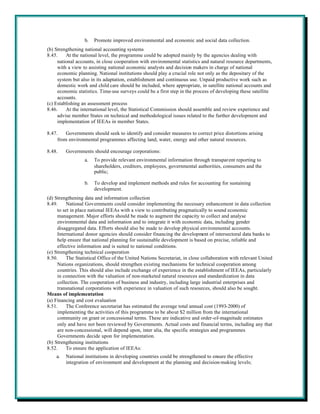 b.   Promote improved environmental and economic and social data collection.
(b) Strengthening national accounting systems
8.45.    At the national level, the programme could be adopted mainly by the agencies dealing with
     national accounts, in close cooperation with environmental statistics and natural resource departments,
     with a view to assisting national economic analysts and decision makers in charge of national
     economic planning. National institutions should play a crucial role not only as the depositary of the
     system but also in its adaptation, establishment and continuous use. Unpaid productive work such as
     domestic work and child care should be included, where appropriate, in satellite national accounts and
     economic statistics. Time-use surveys could be a first step in the process of developing these satellite
     accounts.
(c) Establishing an assessment process
8.46.    At the international level, the Statistical Commission should assemble and review experience and
     advise member States on technical and methodological issues related to the further development and
     implementation of IEEAs in member States.

8.47.    Governments should seek to identify and consider measures to correct price distortions arising
     from environmental programmes affecting land, water, energy and other natural resources.

8.48.    Governments should encourage corporations:
                  a.   To provide relevant environmental information through transparent reporting to
                       shareholders, creditors, employees, governmental authorities, consumers and the
                       public;

                  b.   To develop and implement methods and rules for accounting for sustaining
                       development.
(d) Strengthening data and information collection
8.49.     National Governments could consider implementing the necessary enhancement in data collection
     to set in place national IEEAs with a view to contributing pragmatically to sound economic
     management. Major efforts should be made to augment the capacity to collect and analyse
     environmental data and information and to integrate it with economic data, including gender
     disaggregated data. Efforts should also be made to develop physical environmental accounts.
     International donor agencies should consider financing the development of intersectoral data banks to
     help ensure that national planning for sustainable development is based on precise, reliable and
     effective information and is suited to national conditions.
(e) Strengthening technical cooperation
8.50.     The Statistical Office of the United Nations Secretariat, in close collaboration with relevant United
     Nations organizations, should strengthen existing mechanisms for technical cooperation among
     countries. This should also include exchange of experience in the establishment of IEEAs, particularly
     in connection with the valuation of non-marketed natural resources and standardization in data
     collection. The cooperation of business and industry, including large industrial enterprises and
     transnational corporations with experience in valuation of such resources, should also be sought.
Means of implementation
(a) Financing and cost evaluation
8.51.     The Conference secretariat has estimated the average total annual cost (1993-2000) of
     implementing the activities of this programme to be about $2 million from the international
     community on grant or concessional terms. These are indicative and order-of-magnitude estimates
     only and have not been reviewed by Governments. Actual costs and financial terms, including any that
     are non-concessional, will depend upon, inter alia, the specific strategies and programmes
     Governments decide upon for implementation.
(b) Strengthening institutions
8.52.     To ensure the application of IEEAs:
    a.   National institutions in developing countries could be strengthened to ensure the effective
         integration of environment and development at the planning and decision-making levels;
 