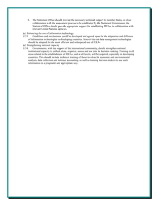 b.   The Statistical Office should provide the necessary technical support to member States, in close
         collaboration with the assessment process to be established by the Statistical Commission; the
         Statistical Office should provide appropriate support for establishing IEEAs, in collaboration with
         relevant United Nations agencies.
(c) Enhancing the use of information technology
8.53.     Guidelines and mechanisms could be developed and agreed upon for the adaptation and diffusion
     of information technologies to developing countries. State-of-the-art data management technologies
     should be adopted for the most efficient and widespread use of IEEAs.
(d) Strengthening national capacity
8.54.     Governments, with the support of the international community, should strengthen national
     institutional capacity to collect, store, organize, assess and use data in decision-making. Training in all
     areas related to the establishment of IEEAs, and at all levels, will be required, especially in developing
     countries. This should include technical training of those involved in economic and environmental
     analysis, data collection and national accounting, as well as training decision makers to use such
     information in a pragmatic and appropriate way.
 
