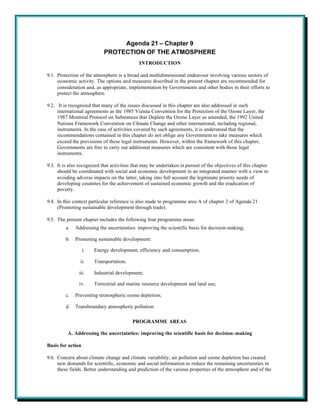 Agenda 21 – Chapter 9
                            PROTECTION OF THE ATMOSPHERE
                                             INTRODUCTION

9.1. Protection of the atmosphere is a broad and multidimensional endeavour involving various sectors of
     economic activity. The options and measures described in the present chapter are recommended for
     consideration and, as appropriate, implementation by Governments and other bodies in their efforts to
     protect the atmosphere.

9.2. It is recognized that many of the issues discussed in this chapter are also addressed in such
     international agreements as the 1985 Vienna Convention for the Protection of the Ozone Layer, the
     1987 Montreal Protocol on Substances that Deplete the Ozone Layer as amended, the 1992 United
     Nations Framework Convention on Climate Change and other international, including regional,
     instruments. In the case of activities covered by such agreements, it is understood that the
     recommendations contained in this chapter do not oblige any Government to take measures which
     exceed the provisions of these legal instruments. However, within the framework of this chapter,
     Governments are free to carry out additional measures which are consistent with those legal
     instruments.

9.3. It is also recognized that activities that may be undertaken in pursuit of the objectives of this chapter
     should be coordinated with social and economic development in an integrated manner with a view to
     avoiding adverse impacts on the latter, taking into full account the legitimate priority needs of
     developing countries for the achievement of sustained economic growth and the eradication of
     poverty.

9.4. In this context particular reference is also made to programme area A of chapter 2 of Agenda 21
     (Promoting sustainable development through trade).

9.5. The present chapter includes the following four programme areas:
         a.   Addressing the uncertainties: improving the scientific basis for decision-making;

         b.   Promoting sustainable development:

                   i.   Energy development, efficiency and consumption;

                ii.     Transportation;

               iii.     Industrial development;

               iv.      Terrestrial and marine resource development and land use;

         c.   Preventing stratospheric ozone depletion;

         d.   Transboundary atmospheric pollution.

                                          PROGRAMME AREAS

          A. Addressing the uncertainties: improving the scientific basis for decision-making

Basis for action

9.6. Concern about climate change and climate variability, air pollution and ozone depletion has created
     new demands for scientific, economic and social information to reduce the remaining uncertainties in
     these fields. Better understanding and prediction of the various properties of the atmosphere and of the
 