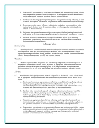 h.   In accordance with national socio-economic development and environment priorities, evaluate
              and, as appropriate, promote cost-effective policies or programmes, including administrative,
              social and economic measures, in order to improve energy efficiency;

         i.   Build capacity for energy planning and programme management in energy efficiency, as well
              as for the development, introduction, and promotion of new and renewable sources of energy;

         j.   Promote appropriate energy efficiency and emission standards or recommendations at the
              national level, 2/ aimed at the development and use of technologies that minimize adverse
              impacts on the environment;

         k.   Encourage education and awareness-raising programmes at the local, national, subregional
              and regional levels concerning energy efficiency and environmentally sound energy systems;

         l.   Establish or enhance, as appropriate, in cooperation with the private sector, labelling
              programmes for products to provide decision makers and consumers with information on
              opportunities for energy efficiency.
                                              2. Transportation
Basis for action

9.13.    The transport sector has an essential and positive role to play in economic and social development,
     and transportation needs will undoubtedly increase. However, since the transport sector is also a
     source of atmospheric emissions, there is need for a review of existing transport systems and for more
     effective design and management of traffic and transport systems.

Objectives

9.14.    The basic objective of this programme area is to develop and promote cost-effective policies or
     programmes, as appropriate, to limit, reduce or control, as appropriate, harmful emissions into the
     atmosphere and other adverse environmental effects of the transport sector, taking into account
     development priorities as well as the specific local and national circumstances and safety aspects.

Activities

9.15.    Governments at the appropriate level, with the cooperation of the relevant United Nations bodies
     and, as appropriate, intergovernmental and non-governmental organizations, and the private sector,
     should:
         a.   Develop and promote, as appropriate, cost-effective, more efficient, less polluting and safer
              transport systems, particularly integrated rural and urban mass transit, as well as
              environmentally sound road networks, taking into account the needs for sustainable social,
              economic and development priorities, particularly in developing countries;

         b.   Facilitate at the international, regional, subregional and national levels access to and the
              transfer of safe, efficient, including resource-efficient, and less polluting transport
              technologies, particularly to the developing countries, including the implementation of
              appropriate training programmes;

         c.   Strengthen, as appropriate, their efforts at collecting, analysing and exchanging relevant
              information on the relation between environment and transport, with particular emphasis on
              the systematic observation of emissions and the development of a transport database;

         d.   In accordance with national socio-economic development and environment priorities, evaluate
              and, as appropriate, promote cost-effective policies or programmes, including administrative,
              social and economic measures, in order to encourage use of transportation modes that
              minimize adverse impacts on the atmosphere;
 