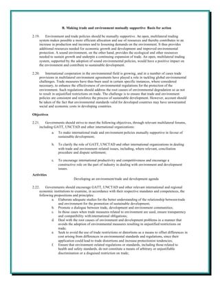 B. Making trade and environment mutually supportive Basis for action

2.19.    Environment and trade policies should be mutually supportive. An open, multilateral trading
     system makes possible a more efficient allocation and use of resources and thereby contributes to an
     increase in production and incomes and to lessening demands on the environment. It thus provides
     additional resources needed for economic growth and development and improved environmental
     protection. A sound environment, on the other hand, provides the ecological and other resources
     needed to sustain growth and underpin a continuing expansion of trade. An open, multilateral trading
     system, supported by the adoption of sound environmental policies, would have a positive impact on
     the environment and contribute to sustainable development.

2.20.     International cooperation in the environmental field is growing, and in a number of cases trade
     provisions in multilateral environment agreements have played a role in tackling global environmental
     challenges. Trade measures have thus been used in certain specific instances, where considered
     necessary, to enhance the effectiveness of environmental regulations for the protection of the
     environment. Such regulations should address the root causes of environmental degradation so as not
     to result in unjustified restrictions on trade. The challenge is to ensure that trade and environment
     policies are consistent and reinforce the process of sustainable development. However, account should
     be taken of the fact that environmental standards valid for developed countries may have unwarranted
     social and economic costs in developing countries.

Objectives

2.21.    Governments should strive to meet the following objectives, through relevant multilateral forums,
     including GATT, UNCTAD and other international organizations:
             a.   To make international trade and environment policies mutually supportive in favour of
                  sustainable development;

             b.   To clarify the role of GATT, UNCTAD and other international organizations in dealing
                  with trade and environment -related issues, including, where relevant, conciliation
                  procedure and dispute settlement;

             c.   To encourage international productivity and competitiveness and encourage a
                  constructive role on the part of industry in dealing with environment and development
                  issues.
Activities
                             Developing an environment/trade and development agenda

2.22.    Governments should encourage GATT, UNCTAD and other relevant international and regional
     economic institutions to examine, in accordance with their respective mandates and competences, the
     following propositions and principles:
             a. Elaborate adequate studies for the better understanding of the relationship between trade
                  and environment for the promotion of sustainable development;
             b. Promote a dialogue between trade, development and environment communities;
             c. In those cases when trade measures related to environment are used, ensure transparency
                  and compatibility with international obligations;
             d. Deal with the root causes of environment and development problems in a manner that
                  avoids the adoption of environmental measures resulting in unjustified restrictions on
                  trade;
             e. Seek to avoid the use of trade restrictions or distortions as a means to offset differences in
                  cost arising from differences in environmental standards and regulations, since their
                  application could lead to trade distortions and increase protectionist tendencies;
             f. Ensure that environment -related regulations or standards, including those related to
                  health and safety standards, do not constitute a means of arbitrary or unjustifiable
                  discrimination or a disguised restriction on trade;
 