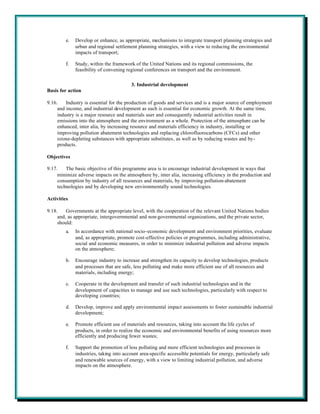 e.   Develop or enhance, as appropriate, mechanisms to integrate transport planning strategies and
              urban and regional settlement planning strategies, with a view to reducing the environmental
              impacts of transport;

         f.   Study, within the framework of the United Nations and its regional commissions, the
              feasibility of convening regional conferences on transport and the environment.

                                         3. Industrial development
Basis for action

9.16.    Industry is essential for the production of goods and services and is a major source of employment
     and income, and industrial development as such is essential for economic growth. At the same time,
     industry is a major resource and materials user and consequently industrial activities result in
     emissions into the atmosphere and the environment as a whole. Protection of the atmosphere can be
     enhanced, inter alia, by increasing resource and materials efficiency in industry, installing or
     improving pollution abatement technologies and replacing chlorofluorocarbons (CFCs) and other
     ozone-depleting substances with appropriate substitutes, as well as by reducing wastes and by-
     products.

Objectives

9.17.    The basic objective of this programme area is to encourage industrial development in ways that
     minimize adverse impacts on the atmosphere by, inter alia, increasing efficiency in the production and
     consumption by industry of all resources and materials, by improving pollution-abatement
     technologies and by developing new environmentally sound technologies.

Activities

9.18.    Governments at the appropriate level, with the cooperation of the relevant United Nations bodies
     and, as appropriate, intergovernmental and non-governmental organizations, and the private sector,
     should:
         a.   In accordance with national socio-economic development and environment priorities, evaluate
              and, as appropriate, promote cost-effective policies or programmes, including administrative,
              social and economic measures, in order to minimize industrial pollution and adverse impacts
              on the atmosphere;

         b.   Encourage industry to increase and strengthen its capacity to develop technologies, products
              and processes that are safe, less polluting and make more efficient use of all resources and
              materials, including energy;

         c.   Cooperate in the development and transfer of such industrial technologies and in the
              development of capacities to manage and use such technologies, particularly with respect to
              developing countries;

         d.   Develop, improve and apply environmental impact assessments to foster sustainable industrial
              development;

         e.   Promote efficient use of materials and resources, taking into account the life cycles of
              products, in order to realize the economic and environmental benefits of using resources more
              efficiently and producing fewer wastes;

         f.   Support the promotion of less polluting and more efficient technologies and processes in
              industries, taking into account area-specific accessible potentials for energy, particularly safe
              and renewable sources of energy, with a view to limiting industrial pollution, and adverse
              impacts on the atmosphere.
 