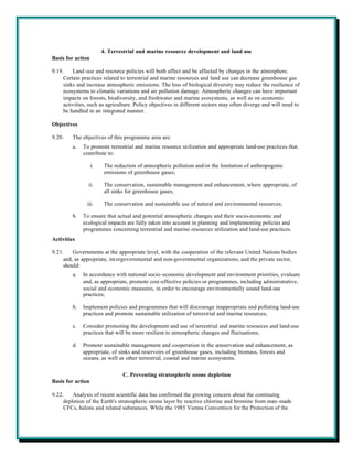 4. Terrestrial and marine resource development and land use
Basis for action

9.19.    Land-use and resource policies will both affect and be affected by changes in the atmosphere.
     Certain practices related to terrestrial and marine resources and land use can decrease greenhouse gas
     sinks and increase atmospheric emissions. The loss of biological diversity may reduce the resilience of
     ecosystems to climatic variations and air pollution damage. Atmospheric changes can have important
     impacts on forests, biodiversity, and freshwater and marine ecosystems, as well as on economic
     activities, such as agriculture. Policy objectives in different sectors may often diverge and will need to
     be handled in an integrated manner.

Objectives

9.20.    The objectives of this programme area are:
         a.   To promote terrestrial and marine resource utilization and appropriate land-use practices that
              contribute to:

                   i.    The reduction of atmospheric pollution and/or the limitation of anthropogenic
                         emissions of greenhouse gases;

                ii.      The conservation, sustainable management and enhancement, where appropriate, of
                         all sinks for greenhouse gases;

               iii.      The conservation and sustainable use of natural and environmental resources;

         b.   To ensure that actual and potential atmospheric changes and their socio-economic and
              ecological impacts are fully taken into account in planning and implementing policies and
              programmes concerning terrestrial and marine resources utilization and land-use practices.
Activities

9.21.    Governments at the appropriate level, with the cooperation of the relevant United Nations bodies
     and, as appropriate, int ergovernmental and non-governmental organizations, and the private sector,
     should:
         a.   In accordance with national socio-economic development and environment priorities, evaluate
              and, as appropriate, promote cost-effective policies or programmes, including administrative,
              social and economic measures, in order to encourage environmentally sound land-use
              practices;

         b.   Implement policies and programmes that will discourage inappropriate and polluting land-use
              practices and promote sustainable utilization of terrestrial and marine resources;

         c.   Consider promoting the development and use of terrestrial and marine resources and land-use
              practices that will be more resilient to atmospheric changes and fluctuations;

         d.   Promote sustainable management and cooperation in the conservation and enhancement, as
              appropriate, of sinks and reservoirs of greenhouse gases, including biomass, forests and
              oceans, as well as other terrestrial, coastal and marine ecosystems.


                                 C. Preventing stratospheric ozone depletion
Basis for action

9.22.    Analysis of recent scientific data has confirmed the growing concern about the continuing
     depletion of the Earth's stratospheric ozone layer by reactive chlorine and bromine from man-made
     CFCs, halons and related substances. While the 1985 Vienna Convention for the Protection of the
 