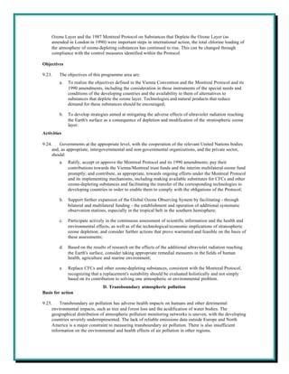 Ozone Layer and the 1987 Montreal Protocol on Substances that Deplete the Ozone Layer (as
    amended in London in 1990) were important steps in international action, the total chlorine loading of
    the atmosphere of ozone-depleting substances has continued to rise. This can be changed through
    compliance with the control measures identified within the Protocol.

Objectives

9.23.    The objectives of this programme area are:
         a.   To realize the objectives defined in the Vienna Convention and the Montreal Protocol and its
              1990 amendments, including the consideration in those instruments of the special needs and
              conditions of the developing countries and the availability to them of alternatives to
              substances that deplete the ozone layer. Technologies and natural products that reduce
              demand for these substances should be encouraged;

         b.   To develop strategies aimed at mitigating the adverse effects of ultraviolet radiation reaching
              the Earth's surface as a consequence of depletion and modification of the stratospheric ozone
              layer.
Activities

9.24.    Governments at the appropriate level, with the cooperation of the relevant United Nations bodies
     and, as appropriate, intergovernmental and non-governmental organizations, and the private sector,
     should:
         a.   Ratify, accept or approve the Montreal Protocol and its 1990 amendments; pay their
              contributions towards the Vienna/Montreal trust funds and the interim multilateral ozone fund
              promptly; and contribute, as appropriate, towards ongoing efforts under the Montreal Protocol
              and its implementing mechanisms, including making available substitutes for CFCs and other
              ozone-depleting substances and facilitating the transfer of the corresponding technologies to
              developing countries in order to enable them to comply with the obligations of the Protocol;

         b.   Support further expansion of the Global Ozone Observing System by facilitating - through
              bilateral and multilateral funding - the establishment and operation of additional systematic
              observation stations, especially in the tropical belt in the southern hemisphere;

         c.   Participate actively in the continuous assessment of scientific information and the health and
              environmental effects, as well as of the technological/economic implications of stratospheric
              ozone depletion; and consider further actions that prove warranted and feasible on the basis of
              these assessments;

         d.   Based on the results of research on the effects of the additional ultraviolet radiation reaching
              the Earth's surface, consider taking appropriate remedial measures in the fields of human
              health, agriculture and marine environment;

         e.   Replace CFCs and other ozone-depleting substances, consistent with the Montreal Protocol,
              recognizing that a replacement's suitability should be evaluated holistically and not simply
              based on its contribution to solving one atmospheric or environmental problem.
                                 D. Transboundary atmospheric pollution
Basis for action

9.25.    Transboundary air pollution has adverse health impacts on humans and other detrimental
     environmental impacts, such as tree and forest loss and the acidification of water bodies. The
     geographical distribution of atmospheric pollution monitoring networks is uneven, with the developing
     countries severely underrepresented. The lack of reliable emissions data outside Europe and North
     America is a major constraint to measuring transboundary air pollution. There is also insufficient
     information on the environmental and health effects of air pollution in other regions.
 