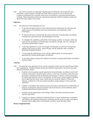 9.26.    The 1979 Convention on Long-range Transboundary Air Pollution, and its protocols, have
     established a regional regime in Europe and North America, based on a review process and
     cooperative programmes for systematic observation of air pollution, assessment and information
     exchange. These programmes need to be continued and enhanced, and their experience needs to be
     shared with other regions of the world.

Objectives

9.27.    The objectives of this programme area are:
         a.   To develop and apply pollution control and measurement technologies for stationary and
              mobile sources of air pollution and to develop alternative environmentally sound
              technologies;

         b.   To observe and assess systematically the sources and extent of transboundary air pollution
              resulting from natural processes and anthropogenic activities;

         c.   To strengthen the capabilities, particularly of developing countries, to measure, model and
              assess the fate and impacts of transboundary air pollution, through, inter alia, exchange of
              information and training of experts;

         d.   To develop capabilities to assess and mitigate transboundary air pollution resulting from
              industrial and nuclear accidents, natural disasters and the deliberate and/or accidental
              destruction of natural resources;

         e.   To encourage the establishment of new and the implementation of existing regional
              agreements for limiting transboundary air pollution;

         f.   To develop strategies aiming at the reduction of emissions causing transboundary air pollution
              and their effects.
Activities

9.28.    Governments at the appropriate level, with the cooperation of the relevant United Nations bodies
     and, as appropriate, intergovernmental and non-governmental organizations, the private sector and
     financial institutions, should:
         a.   Establish and/or strengthen regional agreements for transboundary air pollution control and
              cooperate, particularly with developing countries, in the areas of systematic observation and
              assessment, modelling and the development and exchange of emission control technologies
              for mobile and stationary sources of air pollution. In this context, greater emphasis should be
              put on addressing the extent, causes, health and socio-economic impacts of ultraviolet
              radiation, acidification of the environment and photo-oxidant damage to forests and other
              vegetation;

         b.   Establish or strengthen early warning systems and response mechanisms for transboundary air
              pollution resulting from industrial accidents and natural disasters and the deliberate and/or
              accidental destruction of natural resources;

         c.   Facilitate training opportunities and exchange of data, information and national and/or
              regional experiences;

         d.   Cooperate on regional, multilateral and bilateral bases to assess transboundary air pollution,
              and elaborate and implement programmes identifying specific actions to reduce atmospheric
              emissions and to address their environmental, economic, social and other effects.
Means of implementation
 