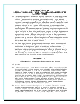 Agenda 21 – Chapter 10
   INTEGRATED APPROACH TO THE PLANNING AND MANAGEMENT OF
                     LAND RESOURCES
10.1. Land is normally defined as a physical entity in terms of its topography and spatial nature; a broader
      integrative view also includes natural resources: the soils, minerals, water and biota that the land
      comprises. These components are organized in ecosystems which provide a variety of services
      essential to the maintenance of the integrity of life-support systems and the productive capacity of the
      environment. Land resources are used in ways that take advantage of all these characteristics. Land is
      a finite resource, while the natural resources it supports can vary over time and according to
      management conditions and uses. Expanding human requirements and economic activities are
      placing ever increasing pressures on land resources, creating competition and conflicts and resulting
      in suboptimal use of both land and land resources. If, in the future, human requirements are to be met
      in a sustainable manner, it is now essential to resolve these conflicts and move towards more
      effective and efficient use of land and its natural resources. Integrated physical and land-use planning
      and management is an eminently practical way to achieve this. By examining all uses of land in an
      integrated manner, it makes it possible to minimize conflicts, to make the most efficient trade-offs
      and to link social and economic development with environmental protection and enhancement, thus
      helping to achieve the objectives of sustainable development. The essence of the integrated approach
      finds expression in the coordination of the sectoral planning and management activities concerned
      with the various aspects of land use and land resources.

10.2. The present chapter consists of one programme area, the integrated approach to the planning and
      management of land resources, which deals with the reorganization and, where necessary, some
      strengthening of the decision-making structure, including existing policies, planning and
      management procedures and methods that can assist in putting in place an integrated approach to
      land resources. It does not deal with the operational aspects of planning and management, which are
      more appropriately dealt with under the relevant sectoral programmes. Since the programme deals
      with an important cross-sectoral aspect of decision-making for sustainable development, it is closely
      related to a number of other programmes that deal with that issue directly.


                                          PROGRAMME AREA

                Integrated approach to the planning and management of land resources

Basis for action

10.3. Land resources are used for a variety of purposes which interact and may compete with one another;
      therefore, it is desirable to plan and manage all uses in an integrated manner. Integration should take
      place at two levels, considering, on the one hand, all environmental, social and economic factors
      (including, for example, impacts of the various economic and social sectors on the environment and
      natural resources) and, on the other, all environmental and resource components together (i.e., air,
      water, biota, land, geological and natural resources). Integrated consideration facilitates appropriate
      choices and trade-offs, thus maximizing sustainable productivity and use. Opportunities to allocate
      land to different uses arise in the course of major settlement or development projects or in a
      sequential fashion as lands become available on the market. This in turn provides opportunities to
      support traditional patterns of sustainable land management or to assign protected status for
      conservation of biological diversity or critical ecological services.

10.4. A number of techniques, frameworks and processes can be combined to facilitate an integrated
      approach. They are the indispensable support for the planning and management process, at the
      national and local level, ecosystem or area levels and for the development of specific plans of action.
      Many of its elements are already in place but need to be more widely applied, further developed and
      strengthened. This programme area is concerned primarily with providing a framework that will
 