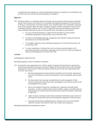 coordinate decision-making; the content and operational functions are therefore not included here but
      are dealt with in the relevant sectoral programmes of Agenda 21.

Objectives

10.5. The broad objective is to facilitate allocation of land to the uses that provide the greatest sustainable
      benefits and to promote the transition to a sustainable and integrated management of land resources.
      In doing so, environmental, social and economic issues should be taken into consideration. Protected
      areas, private property rights, the rights of indigenous people and their communities and other local
      communities and the economic role of women in agriculture and rural development, among other
      issues, should be taken into account. In more specific terms, the objectives are as follows:
              a.   To review and develop policies to support the best possible use of land and the
                   sustainable management of land resources, by not later than 1996;

              b.   To improve and strengthen planning, management and evaluation systems for land and
                   land resources, by not later than 2000;

              c.   To strengthen institutions and coordinating mechanisms for land and land resources, by
                   not later than 1998;

              d.   To create mechanisms to facilitate the active involvement and participation of all
                   concerned, particularly communities and people at the local level, in decision-making on
                   land use and management, by not later than 1996.
Activities

(a) Management-related activities

Developing supportive policies and policy instruments

10.6. Governments at the appropriate level, with the support of regional and international organizations,
      should ensure that policies and policy instruments support the best possible land use and sustainable
      management of land resources. Particular attention should be given to the role of agricultural land.
      To do this, they should:
                   a.   Develop integrated goal-setting and policy formulation at the national, regional and
                        local levels that takes into account environmental, social, demographic and economic
                        issues;

                   b.   Develop policies that encourage sustainable land use and management of land
                        resources and take the land resource base, demographic issues and the interests of the
                        local population into account;

                   c.   Review the regulatory framework, including laws, regulations and enforcement
                        procedures, in order to identify improvements needed to support sustainable land use
                        and management of land resources and restricts the transfer of productive arable land
                        to other uses;

                   d.   Apply economic instruments and develop institutional mechanisms and incentives to
                        encourage the best possible land use and sustainable management of land resources;

                   e.   Encourage the principle of delegating policy-making to the lowest level of public
                        authority consistent with effective action and a locally driven approach.
Strengthening planning and management systems
 