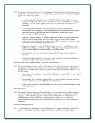 10.7. Governments at the appropriate level, with the support of regional and international organizations,
      should review and, if appropiate, revise planning and management systems to facilitate an integrated
      approach. To do this, they should:

           a.   Adopt planning and management systems that facilitate the integration of environmental
                components such as air, water, land and other natural resources, using landscape ecological
                planning (LANDEP) or other approaches that focus on, for example, an ecosystem or a
                watershed;

           b.   Adopt strategic frameworks that allow the integration of both developmental and
                environmental goals; examples of these frameworks include sustainable livelihood systems,
                rural development, the World Conservation Strategy/Caring for the Earth, primary
                environmental care (PEC) and others;

           c.   Establish a general framework for land-use and physical planning within which specialized
                and more detailed sectoral plans (e.g., for protected areas, agriculture, forests, human
                settlements, rural development) can be developed; establish intersectoral consultative bodies
                to streamline project planning and implementation;

           d.   Strengthen management systems for land and natural resources by including appropriate
                traditional and indigenous methods; examples of these practices include pastoralism, Hema
                reserves (traditional Islamic land reserves) and terraced agriculture;

           e.   Examine and, if necessary, establish innovative and flexible approaches to programme
                funding;

           f.   Compile detailed land capability inventories to guide sustainable land resources allocation,
                management and use at the national and local levels.
Promoting application of appropriate tools for planning and management

10.8. Governments at the appropriate level, with the support of national and international organizations,
      should promote the improvement, further development and widespread application of planning and
      management tools that facilitate an integrated and sustainable approach to land and resources. To do
      this, they should:
           a.   Adopt improved systems for the interpretation and integrated analysis of data on land use and
                land resources;

           b.   Systematically apply techniques and procedures for assessing the environmental, social and
                economic impacts, risks, costs and benefits of specific actions;

           c.   Analyse and test methods to include land and ecosystem functions and land resources values
                in national accounts.
Raising awareness

10.9. Governments at the appropriate level, in collaboration with national institutions and interest groups
      and with the support of regional and international organizations, should launch awareness-raising
      campaigns to alert and educate people on the importance of integrated land and land resources
      management and the role that individuals and social groups can play in it. This should be
      accompanied by provision of the means to adopt improved practices for land use and sustainable
      management.

Promoting public participation

10.10.     Governments at the appropriate level, in collaboration with national organizations and with the
         support of regional and international organizations, should establish innovative procedures,
 
