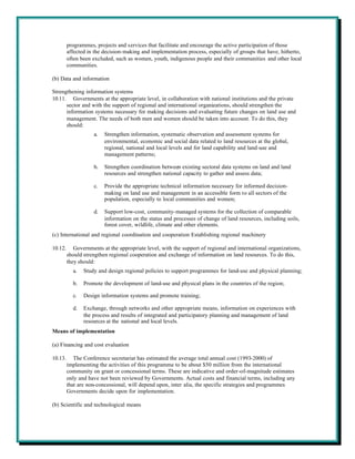 programmes, projects and services that facilitate and encourage the active participation of those
         affected in the decision-making and implementation process, especially of groups that have, hitherto,
         often been excluded, such as women, youth, indigenous people and their communities and other local
         communities.

(b) Data and information

Strengthening information systems
10.11. Governments at the appropriate level, in collaboration with national institutions and the private
      sector and with the support of regional and international organizations, should strengthen the
      information systems necessary for making decisions and evaluating future changes on land use and
      management. The needs of both men and women should be taken into account. To do this, they
      should:
                    a.   Strengthen information, systematic observation and assessment systems for
                         environmental, economic and social data related to land resources at the global,
                         regional, national and local levels and for land capability and land-use and
                         management patterns;

                    b.   Strengthen coordination between existing sectoral data systems on land and land
                         resources and strengthen national capacity to gather and assess data;

                    c.   Provide the appropriate technical information necessary for informed decision-
                         making on land use and management in an accessible form to all sectors of the
                         population, especially to local communities and women;

                    d.   Support low-cost, community-managed systems for the collection of comparable
                         information on the status and processes of change of land resources, including soils,
                         forest cover, wildlife, climate and other elements.
(c) International and regional coordination and cooperation Establishing regional machinery

10.12.      Governments at the appropriate level, with the support of regional and international organizations,
         should strengthen regional cooperation and exchange of information on land resources. To do this,
         they should:
           a.   Study and design regional policies to support programmes for land-use and physical planning;

           b.   Promote the development of land-use and physical plans in the countries of the region;

           c.   Design information systems and promote training;

           d.   Exchange, through networks and other appropriate means, information on experiences with
                the process and results of integrated and participatory planning and management of land
                resources at the national and local levels.
Means of implementation

(a) Financing and cost evaluation

10.13.      The Conference secretariat has estimated the average total annual cost (1993-2000) of
         implementing the activities of this programme to be about $50 million from the international
         community on grant or concessional terms. These are indicative and order-of-magnitude estimates
         only and have not been reviewed by Governments. Actual costs and financial terms, including any
         that are non-concessional, will depend upon, inter alia, the specific strategies and programmes
         Governments decide upon for implementation.

(b) Scientific and technological means
 