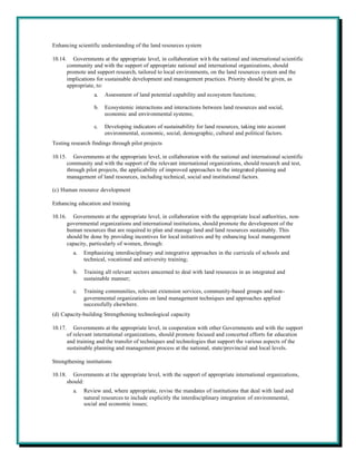 Enhancing scientific understanding of the land resources system

10.14.      Governments at the appropriate level, in collaboration wit h the national and international scientific
         community and with the support of appropriate national and international organizations, should
         promote and support research, tailored to local environments, on the land resources system and the
         implications for sustainable development and management practices. Priority should be given, as
         appropriate, to:
                     a.   Assessment of land potential capability and ecosystem functions;

                     b.   Ecosystemic interactions and interactions between land resources and social,
                          economic and environmental systems;

                     c.   Developing indicators of sustainability for land resources, taking into account
                          environmental, economic, social, demographic, cultural and political factors.
Testing research findings through pilot projects

10.15.      Governments at the appropriate level, in collaboration with the national and international scientific
         community and with the support of the relevant international organizations, should research and test,
         through pilot projects, the applicability of improved approaches to the integrated planning and
         management of land resources, including technical, social and institutional factors.

(c) Human resource development

Enhancing education and training

10.16.      Governments at the appropriate level, in collaboration with the appropriate local authorities, non-
         governmental organizations and international institutions, should promote the development of the
         human resources that are required to plan and manage land and land resources sustainably. This
         should be done by providing incentives for local initiatives and by enhancing local management
         capacity, particularly of women, through:
           a.   Emphasizing interdisciplinary and integrative approaches in the curricula of schools and
                technical, vocational and university training;

           b.   Training all relevant sectors concerned to deal with land resources in an integrated and
                sustainable manner;

           c.   Training communities, relevant extension services, community-based groups and non-
                governmental organizations on land management techniques and approaches applied
                successfully elsewhere.
(d) Capacity-building Strengthening technological capacity

10.17.      Governments at the appropriate level, in cooperation with other Governments and with the support
         of relevant international organizations, should promote focused and concerted efforts for education
         and training and the transfer of techniques and technologies that support the various aspects of the
         sustainable planning and management process at the national, state/provincial and local levels.

Strengthening institutions

10.18.     Governments at t he appropriate level, with the support of appropriate international organizations,
         should:
           a.   Review and, where appropriate, revise the mandates of institutions that deal with land and
                natural resources to include explicitly the interdisciplinary integration of environmental,
                social and economic issues;
 