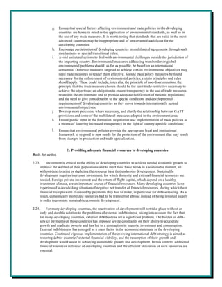 g.    Ensure that special factors affecting environment and trade policies in t he developing
                   countries are borne in mind in the application of environmental standards, as well as in
                   the use of any trade measures. It is worth noting that standards that are valid in the most
                   advanced countries may be inappropriate and of unwarranted social cost for the
                   developing countries;
             h.    Encourage participation of developing countries in multilateral agreements through such
                   mechanisms as special transitional rules;
             i.    Avoid unilateral actions to deal with environmental challenges outside the jurisdiction of
                   the importing country. Environmental measures addressing transborder or global
                   environmental problems should, as far as possible, be based on an international
                   consensus. Domestic measures targeted to achieve certain environmental objectives may
                   need trade measures to render them effective. Should trade policy measures be found
                   necessary for the enforcement of environmental policies, certain principles and rules
                   should apply. These could include, inter alia, the principle of non-discrimination; the
                   principle that the trade measure chosen should be the least trade-restrictive necessary to
                   achieve the objectives; an obligation to ensure transparency in the use of trade measures
                   related to the environment and to provide adequate notification of national regulations;
                   and the need to give consideration to the special conditions and developmental
                   requirements of developing countries as they move towards internationally agreed
                   environmental objectives;
             j.    Develop more precision, where necessary, and clarify the relationship between GATT
                   provisions and some of the multilateral measures adopted in the environment area;
             k.    Ensure public input in the formation, negotiation and implementation of trade policies as
                   a means of fostering increased transparency in the light of country-specific conditions;
             l.    Ensure that environmental policies provide the appropriate legal and institutional
                   framework to respond to new needs for the protection of the environment that may result
                   from changes in production and trade specialization.


                        C. Providing adequate financial resources to developing countries
Basis for action

2.23.    Investment is critical to the ability of developing countries to achieve needed economic growth to
     improve the welfare of their populations and to meet their basic needs in a sustainable manner, all
     without deteriorating or depleting the resource base that underpins development. Sustainable
     development requires increased investment, for which domestic and external financial resources are
     needed. Foreign private investment and the return of flight capital, which depend on a healthy
     investment climate, are an important source of financial resources. Many developing countries have
     experienced a decade-long situation of negative net transfer of financial resources, during which their
     financial receipts were exceeded by payments they had to make, in particular for debt-servicing. As a
     result, domestically mobilized resources had to be transferred abroad instead of being invested locally
     in order to promote sustainable economic development.

2.24.    For many developing countries, the reactivation of development will not take place without an
     early and durable solution to the problems of external indebtedness, taking into account the fact that,
     for many developing countries, external debt burdens are a significant problem. The burden of debt-
     service payments on those countries has imposed severe constraints on their ability to accelerate
     growth and eradicate poverty and has led to a contraction in imports, investment and consumption.
     External indebtedness has emerged as a main factor in the economic stalemate in the developing
     countries. Continued vigorous implementation of the evolving international debt strategy is aimed at
     restoring debtor countries' external financial viability, and the resumption of their growth and
     development would assist in achieving sustainable growth and development. In this context, additional
     financial resources in favour of developing countries and the efficient utilization of such resources are
     essential.
 