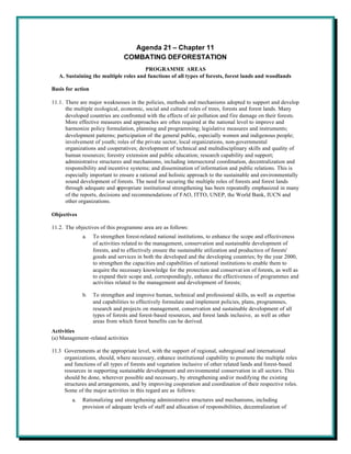 Agenda 21 – Chapter 11
                                COMBATING DEFORESTATION
                                       PROGRAMME AREAS
   A. Sustaining the multiple roles and functions of all types of forests, forest lands and woodlands

Basis for action

11.1. There are major weaknesses in the policies, methods and mechanisms adopted to support and develop
      the multiple ecological, economic, social and cultural roles of trees, forests and forest lands. Many
      developed countries are confronted with the effects of air pollution and fire damage on their forests.
      More effective measures and approaches are often required at the national level to improve and
      harmonize policy formulation, planning and programming; legislative measures and instruments;
      development patterns; participation of the general public, especially women and indigenous people;
      involvement of youth; roles of the private sector, local organizations, non-governmental
      organizations and cooperatives; development of technical and multidisciplinary skills and quality of
      human resources; forestry extension and public education; research capability and support;
      administrative structures and mechanisms, including intersectoral coordination, decentralization and
      responsibility and incentive systems; and dissemination of information and public relations. This is
      especially important to ensure a rational and holistic approach to the sustainable and environmentally
      sound development of forests. The need for securing the multiple roles of forests and forest lands
      through adequate and appropriate institutional strengthening has been repeatedly emphasized in many
      of the reports, decisions and recommendations of FAO, ITTO, UNEP, the World Bank, IUCN and
      other organizations.

Objectives

11.2. The objectives of this programme area are as follows:
              a.   To strengthen forest-related national institutions, to enhance the scope and effectiveness
                   of activities related to the management, conservation and sustainable development of
                   forests, and to effectively ensure the sustainable utilization and production of forests'
                   goods and services in both the developed and the developing countries; by the year 2000,
                   to strengthen the capacities and capabilities of national institutions to enable them to
                   acquire the necessary knowledge for the protection and conservat ion of forests, as well as
                   to expand their scope and, correspondingly, enhance the effectiveness of programmes and
                   activities related to the management and development of forests;

              b.   To strengthen and improve human, technical and professional skills, as well as expertise
                   and capabilities to effectively formulate and implement policies, plans, programmes,
                   research and projects on management, conservation and sustainable development of all
                   types of forests and forest-based resources, and forest lands inclusive, as well as other
                   areas from which forest benefits can be derived.
Activities
(a) Management-related activities

11.3 Governments at the appropriate level, with the support of regional, subregional and international
     organizations, should, where necessary, enhance institutional capability to promote the multiple roles
     and functions of all types of forests and vegetation inclusive of other related lands and forest-based
     resources in supporting sustainable development and environmental conservation in all sectors. This
     should be done, wherever possible and necessary, by strengthening and/or modifying the existing
     structures and arrangements, and by improving cooperation and coordination of their respective roles.
     Some of the major activities in this regard are as follows:
         a.   Rationalizing and strengthening administrative structures and mechanisms, including
              provision of adequate levels of staff and allocation of responsibilities, decentralization of
 