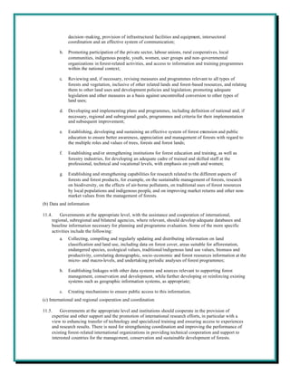 decision-making, provision of infrastructural facilities and equipment, intersectoral
              coordination and an effective system of communication;

         b.   Promoting participation of the private sector, labour unions, rural cooperatives, local
              communities, indigenous people, youth, women, user groups and non-governmental
              organizations in forest-related activities, and access to information and training programmes
              within the national context;

         c.   Reviewing and, if necessary, revising measures and programmes relevant to all types of
              forests and vegetation, inclusive of other related lands and forest-based resources, and relating
              them to other land uses and development policies and legislation; promoting adequate
              legislation and other measures as a basis against uncontrolled conversion to other types of
              land uses;

         d.   Developing and implementing plans and programmes, including definition of national and, if
              necessary, regional and subregional goals, programmes and criteria for their implementation
              and subsequent improvement;

         e.   Establishing, developing and sustaining an effective system of forest extension and public
              education to ensure better awareness, appreciation and management of forests with regard to
              the multiple roles and values of trees, forests and forest lands;

         f.   Establishing and/or strengthening institutions for forest education and training, as well as
              forestry industries, for developing an adequate cadre of trained and skilled staff at the
              professional, technical and vocational levels, with emphasis on youth and women;

         g.   Establishing and strengthening capabilities for research related to the different aspects of
              forests and forest products, for example, on the sustainable management of forests, research
              on biodiversity, on the effects of air-borne pollutants, on traditional uses of forest resources
              by local populations and indigenous people, and on improving market returns and other non-
              market values from the management of forests.
(b) Data and information

11.4.    Governments at the appropriate level, with the assistance and cooperation of international,
     regional, subregional and bilateral agencies, where relevant, should develop adequate databases and
     baseline information necessary for planning and programme evaluation. Some of the more specific
     activities include the following:
         a.   Collecting, compiling and regularly updating and distributing information on land
              classification and land use, including data on forest cover, areas suitable for afforestation,
              endangered species, ecological values, traditional/indigenous land use values, biomass and
              productivity, correlating demographic, socio-economic and forest resources information at the
              micro- and macro-levels, and undertaking periodic analyses of forest programmes;

         b.   Establishing linkages with other data systems and sources relevant to supporting forest
              management, conservation and development, while further developing or reinforcing existing
              systems such as geographic information systems, as appropriate;

         c.   Creating mechanisms to ensure public access to this information.
(c) International and regional cooperation and coordination

11.5.     Governments at the appropriate level and institutions should cooperate in the provision of
     expertise and other support and the promotion of international research efforts, in particular with a
     view to enhancing transfer of technology and specialized training and ensuring access to experiences
     and research results. There is need for strengthening coordination and improving the performance of
     existing forest-related international organizations in providing technical cooperation and support to
     interested countries for the management, conservation and sustainable development of forests.
 
