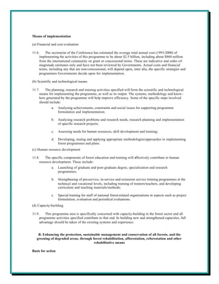 Means of implementation

(a) Financial and cost evaluation

11.6.    The secretariat of the Conference has estimated the average total annual cost (1993-2000) of
     implementing the activities of this programme to be about $2.5 billion, including about $860 million
     from the international community on grant or concessional terms. These are indicative and order-of-
     magnitude estimates only and have not been reviewed by Governments. Actual costs and financial
     terms, including any that are non-concessional, will depend upon, inter alia, the specific strategies and
     programmes Governments decide upon for implementation.

(b) Scientific and technological means

11.7.    The planning, research and training activities specified will form the scientific and technological
     means for implementing the programme, as well as its output. The systems, methodology and know-
     how generated by the programme will help improve efficiency. Some of the specific steps involved
     should include:
             a.    Analysing achievements, constraints and social issues for supporting programme
                   formulation and implementation;

             b.    Analysing research problems and research needs, research planning and implementation
                   of specific research projects;

             c.    Assessing needs for human resources, skill development and training;

             d.    Developing, testing and applying appropriate methodologies/approaches in implementing
                   forest programmes and plans.
(c) Human resource development

11.8.    The specific components of forest education and training will effectively contribute to human
     resource development. These include:
             a.    Launching of graduate and post-graduate degree, specialization and research
                   programmes;

             b.    Strengthening of pre-service, in-service and extension service training programmes at the
                   technical and vocational levels, including training of trainers/teachers, and developing
                   curriculum and teaching materials/methods;

             c.    Special training for staff of national forest-related organizations in aspects such as project
                   formulation, evaluation and periodical evaluations.
(d) Capacity-building

11.9.    This programme area is specifically concerned with capacity-building in the forest sector and all
     programme activities specified contribute to that end. In building new and strengthened capacities, full
     advantage should be taken of the existing systems and experience.


    B. Enhancing the protection, sustainable management and conservation of all forests, and the
   greening of degraded areas, through forest rehabilitation, afforestation, reforestation and other
                                        rehabilitative means

Basis for action
 