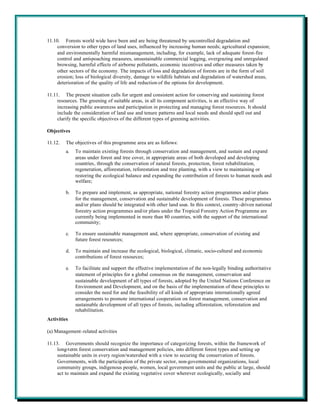 11.10. Forests world wide have been and are being threatened by uncontrolled degradation and
     conversion to other types of land uses, influenced by increasing human needs; agricultural expansion;
     and environmentally harmful mismanagement, including, for example, lack of adequate forest-fire
     control and anti-poaching measures, unsustainable commercial logging, overgrazing and unregulated
     browsing, harmful effects of airborne pollutants, economic incentives and other measures taken by
     other sectors of the economy. The impacts of loss and degradation of forests are in the form of soil
     erosion; loss of biological diversity, damage to wildlife habitats and degradation of watershed areas,
     deterioration of the quality of life and reduction of the options for development.

11.11. The present situation calls for urgent and consistent action for conserving and sustaining forest
     resources. The greening of suitable areas, in all its component activities, is an effective way of
     increasing public awareness and participation in protecting and managing forest resources. It should
     include the consideration of land use and tenure patterns and local needs and should spell out and
     clarify the specific objectives of the different types of greening activities.

Objectives

11.12.   The objectives of this programme area are as follows:
         a.   To maintain existing forests through conservation and management, and sustain and expand
              areas under forest and tree cover, in appropriate areas of both developed and developing
              countries, through the conservation of natural forests, protection, forest rehabilitation,
              regeneration, afforestation, reforestation and tree planting, with a view to maintaining or
              restoring the ecological balance and expanding the contribution of forests to human needs and
              welfare;

         b.   To prepare and implement, as appropriate, national forestry action programmes and/or plans
              for the management, conservation and sustainable development of forests. These programmes
              and/or plans should be integrated with other land uses. In this context, country-driven national
              forestry action programmes and/or plans under the Tropical Forestry Action Programme are
              currently being implemented in more than 80 countries, with the support of the international
              community;

         c.   To ensure sustainable management and, where appropriate, conservation of existing and
              future forest resources;

         d.   To maintain and increase the ecological, biological, climatic, socio-cultural and economic
              contributions of forest resources;

         e.   To facilitate and support the effective implementation of the non-legally binding authoritative
              statement of principles for a global consensus on the management, conservation and
              sustainable development of all types of forests, adopted by the United Nations Conference on
              Environment and Development, and on the basis of the implementation of these principles to
              consider the need for and the feasibility of all kinds of appropriate internationally agreed
              arrangements to promote international cooperation on forest management, conservation and
              sustainable development of all types of forests, including afforestation, reforestation and
              rehabilitation.
Activities

(a) Management-related activities

11.13. Governments should recognize the importance of categorizing forests, within the framework of
     long-t erm forest conservation and management policies, into different forest types and setting up
     sustainable units in every region/watershed with a view to securing the conservation of forests.
     Governments, with the participation of the private sector, non-governmental organizations, local
     community groups, indigenous people, women, local government units and the public at large, should
     act to maintain and expand the existing vegetative cover wherever ecologically, socially and
 