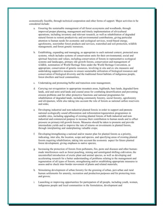 economically feasible, through technical cooperation and other forms of support. Major activities to be
considered include:
    a.   Ensuring the sustainable management of all forest ecosystems and woodlands, through
         improved proper planning, management and timely implementation of silvicultural
         operations, including inventory and relevant research, as well as rehabilitation of degraded
         natural forests to restore productivity and environmental contributions, giving particular
         attention to human needs for economic and ecological services, wood-based energy,
         agroforestry, non-timber forest products and services, watershed and soil protection, wildlife
         management, and forest genetic resources;

    b.   Establishing, expanding and managing, as appropriate to each national context, protected area
         systems, which includes systems of conservation units for their environmental, social and
         spiritual functions and values, including conservation of forests in representative ecological
         systems and landscapes, primary old-growth forests, conservation and management of
         wildlife, nomination of World Heritage Sites under the World Heritage Convention, as
         appropriate, conservation of genetic resources, involving in situ and ex situ measures and
         undertaking supportive measures to ensure sustainable utilization of biological resources and
         conservation of biological diversity and the traditional forest habitats of indigenous people,
         forest dwellers and local communities;

    c.   Undertaking and promoting buffer and transition zone management;

    d.   Carrying out revegetation in appropriate mountain areas, highlands, bare lands, degraded farm
         lands, arid and semi-arid lands and coastal areas for combating desertification and preventing
         erosion problems and for other protective functions and national programmes for
         rehabilitation of degraded lands, including community forestry, social forestry, agroforestry
         and silvipasture, while also taking into account the role of forests as national carbon reservoirs
         and sinks;

    e.   Developing industrial and non-industrial planted forests in order to support and promote
         national ecologically sound afforestation and reforestation/regeneration programmes in
         suitable sites, including upgrading of existing planted forests of both industrial and non-
         industrial and commercial purpose to increase their contribution to human needs and to offset
         pressure on primary/old growth forests. Measures should be taken to promote and provide
         intermediate yields and to improve the rate of returns on investments in planted forests,
         through interplanting and underplanting valuable crops;

    f.   Developing/strengthening a national and/or master plan for planted forests as a priority,
         indicating, inter alia, the location, scope and species, and specifying areas of existing planted
         forests requiring rehabilitation, taking into account the economic aspect for future planted
         forest development, giving emphasis to native species;

    g.   Increasing the protection of forests from pollutants, fire, pests and diseases and other human-
         made interferences such as forest poaching, mining and unmitigated shifting cultivation, the
         uncontrolled introduction of exotic plant and animal species, as well as developing and
         accelerating research for a better understanding of problems relating to the management and
         regeneration of all types of forests; strengthening and/or establishing appropriate measures to
         assess and/or check inter-border movement of plants and related materials;

    h.   Stimulating development of urban forestry for the greening of urban, peri-urban and rural
         human settlements for amenity, recreation and production purposes and for protecting trees
         and groves;

    i.   Launching or improving opportunities for particpation of all people, including youth, women,
         indigenous people and local communities in the formulation, development and
 