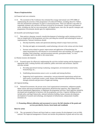 Means of implementation

(a) Financial and cost evaluation

11.16. The secretariat of the Conference has estimated the average total annual cost (1993-2000) of
     implementing the activities of this programme to be about $10 billion, including about $3.7 billion
     from the international community on grant or concessional terms. These are indicative and order-of-
     magnitude estimates only and have not been reviewed by Governments. Actual costs and financial
     terms, including any that are non-concessional, will depend upon, inter alia, the specific strategies and
     programmes Governments decide upon for implementation.

(b) Scientific and technological means

11.17. Data analysis, planning, research, transfer/development of technology and/or training activities
     form an integral part of the programme activities, providing the scientific and technological means of
     implementation. National institutions should:
         a.   Develop feasibility studies and operational planning related to major forest activities;

         b.   Develop and apply environmentally sound technology relevant to the various activities listed;

         c.   Increase action related to genetic improvement and application of biotechnology for
              improving productivity and tolerance to environmental stress and including, for example, tree
              breeding, seed t echnology, seed procurement networks, germ-plasm banks, "in vitro"
              techniques, and in situ and ex situ conservation.
(c) Human resource development

11.18. Essential means for effectively implementing the activities include training and development of
     appropriate skills, working facilities and conditions, public motivation and awareness. Specific
     activities include:
         a.   Providing specialized training in planning, management, environmental conservation,
              biotechnology etc.;

         b.   Establishing demonstration areas to serve as models and training facilities;

         c.   Supporting local organizations, communities, non-governmental organizations and private
              land owners, in particular women, youth, farmers and indigenous people/shifting cultivators,
              through extension and provision of inputs and training.
(d) Capacity-building

11.19. National Governments, the private sector, local organizations/communities, indigenous people,
     labour unions and non-governmental organizations should develop capacities, duly supported by
     relevant international organizations, to implement the programme activities. Such capacities should be
     developed and strengthened in harmony with the programme activities. Capacity-building activities
     include policy and legal frameworks, national institution building, human resource development,
     development of research and technology, development of infrastructure, enhancement of public
     awareness etc.


   C. Promoting efficient utilization and assessment to recover the full valuation of the goods and
                      services provided by forests, forest lands and woodlands

Basis for action

11.20. The vast potential of forests and forest lands as a major resource for development is not yet fully
     realized. The improved management of forests can increase the production of goods and services and,
 