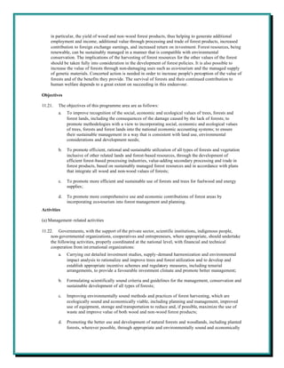 in particular, the yield of wood and non-wood forest products, thus helping to generate additional
    employment and income, additional value through processing and trade of forest products, increased
    contribution to foreign exchange earnings, and increased return on investment. Forest resources, being
    renewable, can be sustainably managed in a manner that is compatible with environmental
    conservation. The implications of the harvesting of forest resources for the other values of the forest
    should be taken fully into consideration in the development of forest policies. It is also possible to
    increase the value of forests through non-damaging uses such as eco-tourism and the managed supply
    of genetic materials. Concerted action is needed in order to increase people's perception of the value of
    forests and of the benefits they provide. The survival of forests and their continued contribution to
    human welfare depends to a great extent on succeeding in this endeavour.

Objectives

11.21.   The objectives of this programme area are as follows:
         a.   To improve recognition of the social, economic and ecological values of trees, forests and
              forest lands, including the consequences of the damage caused by the lack of forests; to
              promote methodologies with a view to incorporating social, economic and ecological values
              of trees, forests and forest lands into the national economic accounting systems; to ensure
              their sustainable management in a way that is consistent with land use, environmental
              considerations and development needs;

         b.   To promote efficient, rational and sustainable utilization of all types of forests and vegetation
              inclusive of other related lands and forest-based resources, through the development of
              efficient forest-based processing industries, value-adding secondary processing and trade in
              forest products, based on sustainably managed forest resources and in accordance with plans
              that integrate all wood and non-wood values of forests;

         c.   To promote more efficient and sustainable use of forests and trees for fuelwood and energy
              supplies;

         d.   To promote more comprehensive use and economic contributions of forest areas by
              incorporating eco-tourism into forest management and planning.
Activities

(a) Management-related activities

11.22. Governments, with the support of the private sector, scientific institutions, indigenous people,
     non-governmental organizations, cooperatives and entrepreneurs, where appropriate, should undertake
     the following activities, properly coordinated at the national level, with financial and technical
     cooperation from int ernational organizations:
         a.   Carrying out detailed investment studies, supply-demand harmonization and environmental
              impact analysis to rationalize and improve trees and forest utilization and to develop and
              establish appropriate incentive schemes and regulatory measures, including tenurial
              arrangements, to provide a favourable investment climate and promote better management;

         b.   Formulating scientifically sound criteria and guidelines for the management, conservation and
              sustainable development of all types of forests;

         c.   Improving environmentally sound methods and practices of forest harvesting, which are
              ecologically sound and economically viable, including planning and management, improved
              use of equipment, storage and transportation to reduce and, if possible, maximize the use of
              waste and improve value of both wood and non-wood forest products;

         d.   Promoting the better use and development of natural forests and woodlands, including planted
              forests, wherever possible, through appropriate and environmentally sound and economically
 