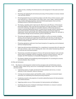 viable activities, including silvicultural practices and management of other plant and animal
              species;

         e.   Promoting and supporting the downstream processing of forest products to increase retained
              value and other benefits;

         f.   Promoting/popularizing non-wood forest products and other forms of forest resources, apart
              from fuelwood (e.g., medicinal plants, dyes, fibres, gums, resins, fodder, cultural products,
              rattan, bamboo) through programmes and social forestry/participatory forest activities,
              including research on their processing and uses;

         g.   Developing, expanding and/or improving the effectiveness and efficiency of forest-based
              processing industries, both wood and non-wood based, involving such aspects as efficient
              conversion technology and improved sustainable utilization of harvesting and process
              residues; promoting underutilized species in natural forests through research, demonstration
              and commercialization; promoting value-adding secondary processing for improved
              employment, income and ret ained value; and promoting/improving markets for, and trade in,
              forest products through relevant institutions, policies and facilities;

         h.   Promoting and supporting the management of wildlife, as well as eco-tourism, including
              farming, and encouraging and supporting the husbandry and cultivation of wild species, for
              improved rural income and employment, ensuring economic and social benefits without
              harmful ecological impacts;

         i.   Promoting appropriate small-scale forest-based enterprises for supporting rural development
              and local entrepreneurship;

         j.   Improving and promoting methodologies for a comprehensive assessment that will capture the
              full value of forests, with a view to including that value in the market-based pricing structure
              of wood and non-wood based products;

         k.   Harmonizing sustainable development of forests with national development needs and trade
              policies that are compatible with the ecologically sound use of forest resources, using, for
              example, the ITTO Guidelines for Sustainable Management of Tropical Forests;

         l.   Developing, adopting and strengthening national programmes for accounting the economic
              and non-economic value of forests.
(b) Data and information

11.23. The objectives and management -related activities presuppose data and information analysis,
     feas ibility studies, market surveys and review of technological information. Some of the relevant
     activities include:
         a.   Undertaking analysis of supply and demand for forest products and services, to ensure
              efficiency in their utilization, wherever necessary;

         b.   Carrying out investment analysis and feasibility studies, including environmental impact
              assessment, for establishing forest-based processing enterprises;

         c.   Conducting research on the properties of currently underutilized species for their promotion
              and commercialization;

         d.   Supporting market surveys of forest products for trade promotion and intelligence;

         e.   Facilitating the provision of adequate technological information as a measure to promote
              better utilization of forest resources.
 