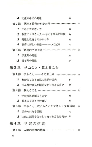 4 文化の中での発達 21
第 2節 発 達 と 教 育 の か か わ り …H ・H ・.....・H ・..…H ・H ・ 22
1 これまでの考え方 22
2 教育における大人一子ども関係、の特質 24
3 発達と教育とのかかわり 25
4 教育の新しい形態 一一 一つの試み 27
第 3節発達のプロセス・…....・H ・-…H ・H ・-…....・H ・..… )0
1 学童期の発達 30
2 青年期の発達 36
第 3章学ぶこと・教えること
第 1節 学 ぶ こ と ー ー そ の 楽 し み …....・H ・....・H ・-…・ 52
1 わかることと自己の世界の拡大 戸
2 みんなの意見を聞きながら考える喜び 56
第 2節 教 え る こ と H ・H ・H ・H ・-…...・H ・...・H ・.....・H ・-…・ 67
1 学習指導要領のもとで 任7
2 教えることとその喜び 70
第 3節学ぶこと，教えることとテスト・受験体制 79
1 歪められた学習観 79
2 生徒に授業をとおして育てる力とは何か 82
第 4章 学 習 の 指 導
第 1節人間の学習の特徴....・H ・-…
Vl
 