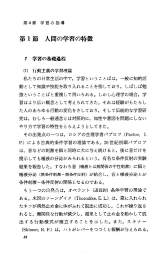 第 4章 学 習 の 指 導
第 1節人間の学習の特徴
1 学習の基礎過程
(1) 行動主義の学習理論
私たちの日常生活の中で，学習ということばは，一般に知的活
動として知識や技能を取り入れることを指しており，しばしば勉
強ということばと重複して用いられる。しかしJ心理学の場合，学
習はより広い概念として考えられてきた。それは経験がもたらし
た人のあらゆる行動の変化をさしており，そして伝統的な学習研
究は，むしろ一般通念とは対照的に，知性や意図を問題にしない
やり方で学習の特性をとらえようとしてきた。
その出発点の一つは，ロシアの生理学者パプロフ (Pavlov，1.
P.) による古典的条件学習の理論である。 20世紀初頭パプロフ
は，音などの刺激を餌と同時に犬に与え続けると，後に音だけを
提示しても唾液の分泌がみられるという，有名な条件反射の実験
結果を報告した。すなわち音(唾液とは無関係の中性刺激)に餌と
唾液分泌(無条件刺激一無条件反射)が結合し，音と唾液分泌とが
条件刺激一条件反射の関係となるのである。
もう一つの出発点は，オペラント(道具的)条件学習の理論で
ある。米国のゾーンダイク (Thomdike，E.L.)は，箱に入れられ
たネコが偶然止め金に体がふれて脱出に成功し，これが繰り返さ
れると，無関係な行動が減少し，結果として止め金を動かして脱
出する行動様式が確立することを示した。また，スキナー
(Skinner，B.F.) は，ハトがレバーをつつくと報酬が与えられる，
88
 