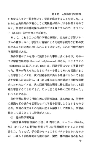 第 1節人間の学習の特徴
いわゆるスキナー箱を用いて，学習が成立することを示した。こ
れらは古典的条件学習のように実験者が条件づけを制御するので
なく，学習者の自発的操作が条件づけを媒介するので，オペラン
ト(道具的)条件学習と呼ばれた。
そして，これら二つの条件学習の原理が，生物体の学習メカニ
ズムの基本とされ，学習とは経験による比較的永続的な行動の変
容であるとの定義が用いられるようになった。これが行動主義的
学習理論である。
条件学習モデルを用いて説明された事象は多くあるが，その一
つに学習性無力感 Oearned helplessness)がある。セリグマンら
(Seligman，M.E.P.etal.，1968) は，回避学習について実験を行
った。痛みが与えられたときにパネルを押してそれを回避するこ
とを学習したイヌは，次に回避手段の異なる環境におかれでも回
避を学習したのに対し，はじめに痛みからの回避が不可能な装置
内におかれたイヌは，次に回避可能な環境に移し変えられでも回
避を学習することはできず，じっと座り込み鳴くだけであったと
いうものである。
条件学習に基づく行動主義の学習理論は，基本的には，学習者
の意識などの媒介を必要とせずに学習を説明しようとするもので
あり，学習の成立をその行動が起きる頻度として表現し，学習曲
線として描くところに特徴があった。
(2) 認知的学習理論
行動主義の学習理論の出現とほぼ同じ頃，ケーラー (Kohler，
w.)はいろいろの動物が洞察を用いた問題解決をすることを報
告した。たとえば，手の届かないところにバナナをおかれたサJレ
が，しばらくの断片的な行動の後に，突然，棒や踏み台の組み合
89
 