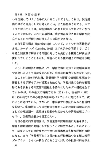 第 4章 学 習 の 指 導
わせを使ってバナナを手に入れることができた。これは，試行錯
誤の単なる延長としては考えにくい。また動物のうちでも，ニワ
トリと比べてイヌは，試行錯誤なしに柵を迂回して餌にたどりつ
くことを示した。これらの事例は，成功例が強化されて学習が成
立するという行動主義の考え方では説明できない。
また学習の構え Oearningset) について，いくつかの実験例が
ある。ルーチンズ (Luchins，1942) は「水がめの問題Jで，ごく
単純な加減算で解決する問題に対しても先行する複雑な解決法が
使われてしまうことを示し，学習へのある種の構えの存在を示唆
した。
こうした実験例を根拠にして，学習主体の認知上の問題は無視
できないという主張がなされたが，当時は影響力をもたなかった。
ところが 1960年代以降，計算機科学の影響で情報処理理論を
基礎とする学習モデルが提案され始めた。学習対象の心的な表現
形である表象とその変容の過程とを要件にしたモデル構成を企て
ているのが，その最大の特徴である(図 4-1)。佐伯酔(1981)
は 1950年代までの心理学の基本的パラダイムと対比させて，次
のように述べている。すなわち，①実験での検証のみから整合的
な説明へ，②動物としての行動の言葉から人間の知的活動の記述
としての理論語へ，③環境と行動の対応から人の情報処理のプロ
セスへ，④動物全般から日常の人へ。
今日の認知的学習理論は，学習主体の認知側面に対象を絞り，
学習を認知過程の問題として扱うことに特徴がある。それによっ
て，結果としての達成度だけでない学習水準の多様な評価が可能
になる。また「学習者不在」と言われる行動療法ゃある種の教育
プログラム，さらに体罰などのあり方に対しての批判材料を与え
90
 
