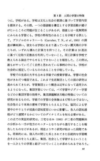 第 1節人間の学習の特徴
つに，学校がある。学校は文化と社会の要請に基づいて学習内容
を提供する。その際，一つの価値観を優位とする学習活動が避け
がたいところに問題が生じることがあるが，価値とは一見無関係
にみられる学習にも，学校の特有性のあることを示唆する例とし
て，プラジルのキャラハーら (Carraher，T.N.，etal.，1985) の調
査が興味深い。彼女らは学校にあまり通っていない露天商の少年
たちが，いずれも優れた計算力を持つこと，その計算は 10進法
に基づく位取り記数法を利用していないこと，同じ計算を学校で
教えられる論法でやらせるとできないことを報告した。この例は，
誰もがやっていてごく自然と思われている事柄の中にも，学校が
社会的に規定しているもののあることを示唆している。
学校での生活の大半を占める学級での授業学習は，学習の社会
性がきわだつ場面である。これまで生活集団としての面の研究は
進められてきたが，学習集団という概念は近年になって追究され
るようになった。集団学習については，パズ学習やジグソー学習
などの小集団学習の効果や，集団課題解決方略の特徴についての
研究があるものの，学級での学習の全体像はまだ明らかではない。
社会性のより本来の意味で学習をとらえる上では，協同による学
習中のやりとりが成員の認知変容にいかに影響し，各人の認知過
程がどう連関するかについてのダイナミズムを知る必要がある。
この点での実証的研究は，三宅なほみ(1985) が二者の問題解決
の分析から一方が他方のモニターとなりながら進行することを報
告したものなどがあるが，現在ようやく研究が始まった段階であ
る。将来的には，個人内の閉じた系とされてきた伝統的な学習概
念そのものをとらえ直し，集団，社会として学習するということ
を一人ひとりの学習と結びつけていくことが求められるであろう。
93
 