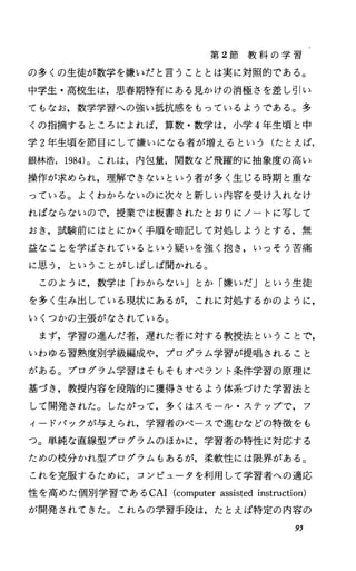 第 2節 教 科 の 学 習
の多くの生徒が数学を嫌いだと言うこととは実に対照的である。
中学生・高校生は，思春期特有にある見かけの消極さを差し引い
てもなお，数学学習への強い抵抗感をもっているようである。多
くの指摘するところによれば，算数・数学は，小学 4年生頃と中
学 2年生頃を節目にして嫌いになる者が増えるという(たとえば，
銀林浩， 1984)。これは，内包量，関数など飛躍的に抽象度の高い
操作が求められ，理解できないという者が多く生じる時期と重な
っている。よくわからないのに次々と新しい内容を受け入れなけ
ればならないので，授業では板書されたとおりにノートに写して
おき，試験前にはとにかく手順を暗記して対処しようとする，無
益なことを学ばされているという疑いを強く抱き，いっそう苦痛
に思う，ということがしばしば聞かれる。
このように，数学は「わからないJとか「嫌いだJという生徒
を多く生み出している現状にあるが，これに対処するかのように，
いくつかの主張がなされている。
まず，学習の進んだ者，遅れた者に対する教授法ということで，
いわゆる習熟度別学級編成や，プログラム学習が提唱されること
がある。プログラム学習はそもそもオペラント条件学習の原理に
基づき，教授内容を段階的に獲得させるよう体系づけた学習法と
して開発された。したがって，多くはスモール・ステップで，フ
ィードパックが与えられ，学習者のペースで進むなどの特徴をも
っ。単純な直線型プログラムのほかに，学習者の特性に対応する
ための枝分かれ型プログラムもあるが，柔軟性には限界がある。
これを克服するために，コンピュータを利用して学習者への適応
性を高めた個別学習である CAI(computerassistedinstruction)
が開発されてきた。これらの学習手段は，たとえば特定の内容の
95
 
