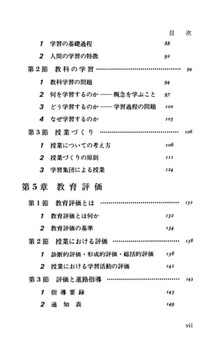 1 学習の基礎過程
目 次
88
2 人間の学習の特徴 92
第 2節 教 科 の 学 習 ・ ・H
・H
・....・H ・....・H ・...・H ・-…H ・H ・. 94
1 教科学習の問題 94
2 何を学習するのか一一概念を学ぶこと 97
3 どう学習するのか一一一学習過程の問題 100
4 なぜ学習するのか 105
第 3節授業づくり...........・H ・-…・H ・H ・.....・H ・… 106
1 授業についての考え方
2 授業づくりの原則
3 学習集団による授業
第 5章 教 育 評 価
106
111
124
第 1節教育評価とは........・H ・.......・H ・....・H ・...・H ・ 132
7 教育評価とは何か 132
2 教育評価の基準 134
第 2節 授 業 に お け る 評 価 ・H ・H ・...・H ・...・H ・...・H ・-… 138
1 診断的評価・形成的評価・総括的評価 138
2 授業における学習活動の評価 142
第 3節評価と進路指導・・H
・H
・...・H ・.....・H ・...・H ・.....明
1 指 導 要 録
2 通 知 表
143
149
VI1
 