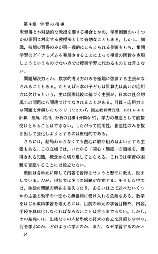 第 4章 学 習 の 指 導
未習得とか対話的な教授を要する場合とかの，学習困難のいくつ
かの要因に対応する教授法として有効なこともある。しかし，知
識，技能の習得のみが第一義的にとらえられる側面ももち，集団
学習のダイナミズムを発展させることによって授業の困難を克服
しようというものでない点では授業学習に代わるものとは言えな
し〉。
問題解決力とか，数学的考え方のみを極端に強調する主張がな
されることもある。たとえば日本の子どもは計算力は高いが応用
力に欠けるという，主に国際比較に基づく主張が，日本の社会的
風土の問題にも関連づけてなされることがある。計算・応用力と
は問題を分類したもので(たとえば，国立教育研究所， 1981による
計算，理解，応用，分析の目標 4分類など)，学力の構造として直接
受けとめることはできない。したがって応用性，創造性のみを抜
き出して強化しようとするのは皮相的である。
さらには，結局わからなくても熱心に取り組めばよいとする主
張もある。この立場では，いわゆる「関心・態度」の領域を，獲
得される知識，概念から切り離してとらえる。これでは学習の困
難を克服することには役立たない。
教師は各単元に即して内容を習得させようと懸命に教え，励ま
している。だが，現状では多くの困難が存在する。そうした中で
は，生徒の問題の所在を見失ったり，あるいは上で述べたいくつ
かの主張を効率の一面から無批判に受け入れる危険もある。数学
をはじめ教科学習を考えるには，目前の単元の学習目標や，内容，
手段を具体化しなければならないことは言うまでもない。しかし，
その基礎には，生徒たちの人格形成と将来の自立を展望しながら，
何を学ぶのか，どのように学ぶのか，また，なぜ学習するのかと
96
 