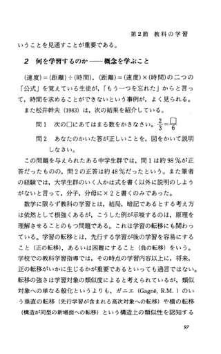第 2節 教 科 の 学 習
いうことを見通すことが重要である。
2 何を学習するのか一一一概念を学ぶこと
(速度)=(距離)--;-(時間)，(距離)=(速度)x(時間)の二つの
「公式」を覚えている生徒が， rもう一つを忘れた」からと言っ
て，時間を求めることができないという事例が，よく見られる。
また松井幹夫 (1983) は，次の結果を紹介している。
問 I 次の口にあてはまる数をかきなさいoi=旦3 6
問 2 あなたのかいた答が正しいことを，図をかいて説明
しなさい。
この問題を与えられたある中学生群では，問 lは約 98%が正
答だったものの，問 2の正答は約 48%だったという。また筆者
の経験では，大学生群のいく人かは式を書く以外に説明のしょう
がないと言って，分子，分母に x2と書くのみであった。
数学に限らず教科の学習とは，結局，暗記であるとする考え方
は依然として根強くあるが，こうした例が示唆するのは，原理を
理解させることのもつ問題である。これは学習の転移にも関わっ
ている。学習の転移とは，先行する学習が後の学習を容易にする
こと(正の転移)，あるいは困難にすること(負の転移)をいう。
学校での教科学習指導では，その時点、の学習内容以上に，将来，
正の転移がいかに生じるかが重要であるといっても過言ではない。
転移の強さは学習対象の類似度によると考えられているが，類似
対象への単なる般化というよりも，ガニエ (Gagn吾. R.M.)のい
う垂直の転移(先行学習が含まれる高次対象への転移)や横の転移
(構造が同型の新場面への転移)という構造上の類似性を認知する
97
 