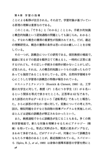 第 4章 学 習 の 指 導
ことによる転移が注目される。その点で，学習対象が基づいてい
る原理の理解は重要なのである。
このことは， rできる」と「わかる」こととか，手続き的知識
と概念的知識という認知過程の問題としても論じられ，わかるこ
と，すなわち概念の獲得の重要性が指摘されてきた。だが，最近
の理解研究は，概念の獲得の条件は思いのほか厳しいことを示唆
している。
その一つが，誤概念についての研究である。個別教授の場面で，
結論に至るまでの筋道を順序立てて教えると，一時的に正答に達
するけれども，その正しい手続きの保持が続かないことがしばし
ば見られる。それは，人の概念的知識というものは誤ったもので
あっても強固であることを示している。近年，自然科学領域を中
心にこうした学習者の誤概念の特徴が報告されている。
ロスニックとクレメント (Rosnick& Clement，1980) は，工学
部の大学生に対して，教授 (P) 1名につき学生 (S) が 6名い
るという関係を等式で表させたところ，正答率は 63%であり，
また誤答の大半は P=6Sという「逆転等式」であったと報告し
た。さらに誤答の学生の一部に対して，変数についての考え方や，
図示，類似問題を示すなど各段階の指導プログラムを実施したが，
ほとんどは逆転の誤概念が修正されなかったという。
また，教授過程でさらに誤概念が生じることもある。多くの教
科学習場面で，新たな対象を理解させるためにアナロジー(類
推)を用いている。等式に天秤ばかり，電流に流水ポンプなど，
きわめて多彩である。だがアナロジーが，対象について誤概念を
ももたらす場合のあることが，最近指摘されている。スパイロー
ら (Spiro，R.1.， etal.，1989) は身体の循環系器官の学習を例にと
98
 