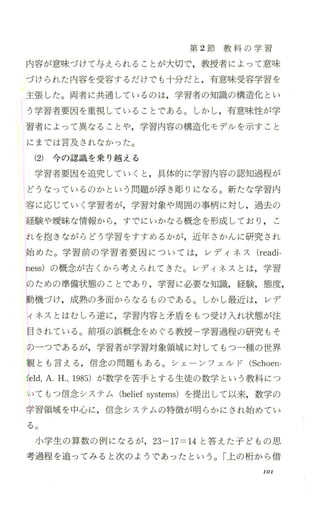 第 2節 教 科 の 学 習
内容が意味づけて与えられることが大切で、，教授者によって意味
づけられた内容を受容するだけでも十分だと ，有意味受容学習を
主張した。両者に共通しているのは，学習者の知識の構造化 とい
う学習者要因を重視していることである。しかし，有意味性が学
習者によって異なることや，学習内容の構造化モデルを示すこと
にまでは言及されなかった。
(2) 今の認識を乗り越える
学習者要因を追究していくと ，具体的に学習内容の認知過程が
どうなっているのかという問題が浮き彫りになる。新たな学習内
容に応じていく学習者が，学習対象や周囲の事柄に対し，過去の
経験や暖昧な情報から，すでにいかなる概念を形成しており ， こ
れを抱きながらどう学習をすすめるかが，近年さかんに研究され
始めた。学習前の学習者要因については，レディネス (readi-
ness) の概念が古くか ら考え られてきた。レディネスとは，学習
のための準備状態のことであり ，学習に必要な知識，経験，態度，
動機づけ，成熟の多面からなるものである 。しかし最近は， レデ
ィネスとはむしろ逆に ，学習内容と矛盾をもっ受け入れ状態が注
目されている 。前項の誤概念をめぐる教授 学習過程の研究もそ
の一つであるが，学習者が学習対象領域に対しでもつ一種の世界
観とも言える ，信念の問題もある。シェーンフェルド (Schoen
feld，A.H.，1985) が数学を苦手とする生徒の数学という教科につ
いてもつ信念システム (beliefsystems) を提出して以来，数学の
学習領域を中心に，信念システムの特徴が明 らかにされ始めてい
る。
小学生の算数の例になるが，23-17=14と答えた子どもの思
考過程を追 ってみると次のようであったという。「上の桁か ら借
101
 