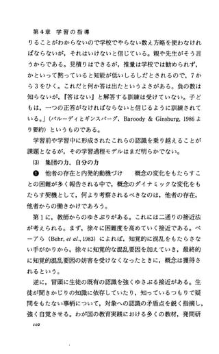 第 4章 学 習 の 指 導
りることがわからないので学校でやらない数え方略を使わなけれ
ばならないが，それはいけないと信じている。親や先生がそう言
うからである。見積りはできるが，推量は学校では勧められず，
かといって黙っていると知能が低いしるしだとされるので， 7か
ら3をひく。これだと何か答は出たというよさがある。負の数は
知らないが， r答はないJと解答する訓練は受けていない。子ど
もは，一つの正答がなければならないと信じるように訓練されて
いる。 J(パルーディとギンスパーグ， Baroody& Ginsburg，1986よ
り要約)というものである。
学習前や学習中に形成されたこれらの認識を乗り越えることが
課題となるが，その学習過程モデルはまだ明らかでない。
(3) 集団の力，自分の力
@他者の存在と内発的動機づけ 概念の変化をもたらすこ
との困難が多く報告される中で，概念のダイナミックな変化をも
たらす契機として，何より考察されるべきなのは，他者の存在，
他者からの働きかけであろう。
第 1に，教師からのゆさぶりがある。これには二通りの接近法
が考えられる。まず，徐々に困難度を高めていく接近である。ベ
ーアら (Behr，eta人 1983) によれば，知覚的に混乱をもたらさな
い手がかりから，徐々に知覚的な混乱要因を加えていき，最終的
に知覚的混乱要因の妨害を受けなくなったときに，概念は獲得さ
れるという。
逆に，冒頭に生徒の既有の認識を強くゆさぶる接近がある。生
徒が聞きかじりの知識に依存していたり，知っているつもりで疑
問をもたない事柄について，対象への認識の矛盾点を鋭く指摘し，
強く自覚させる。わが国の教育実践における多くの教材，発問研
102
 