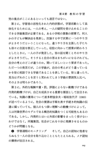 第 2節 教 科 の 学 習
究の重点がここにあるといっても過言ではない。
第 2に，学習者の活性化された内的状態が，学習活動として具
体化するためには，一人の考え，一人の疑問を受け止めることの
できる学級集団が必要である。ある小学校の算数の授業で，何人
かの子どもが解決法を発表し，討論する中で次第に一つのやり方
がよさそうだということになった。違うやり方を主張した子たち
も徐々に自説を修正していった。収拾に向かつて授業が終わろう
としたときに，一人の子が発言した。皆の話を聞くとそのやり方
がよさそうだし，そうすると自分の答はまちがいになるけれども，
自分の考えのどこが違うのか，聞いてほしいという要求であった。
ただ一つの発言だが，この学級が，自分の考えがどう違っている
かを皆に相談できる学級であることを表している。皆と違ったり，
見当はずれのことを言うと笑われてしまう学級の雰囲気と比べ，
そのよさは明らかであろう。
第 3に，外的な報酬や賞・罰，評価によらない動機づけである
内発的動機づけが，自己を成長させる重要な要因として注目され
ている。知識の獲得について波多野誼余夫・稲垣佳代子 (1983)
が述べているように，社会の要請は手順を表す手続き的知識の伝
達に偏っていても，個人のもつ深い理解への動機づけによって，
人は対象世界のモデルである概念的知識をつくる可能性もあるの
である。しかし，内発的とはいえ外部の影響をまったく受けない
わけではなく，所属集団，社会がこれを十分に発揮させるものか
どうかが問題となる。
@学習過程のモニタリング そして，自己の認知に他者な
らぬもう一人の自分を取り込むことともたとえられる，メタ認知
の獲得が注目される。
103
 