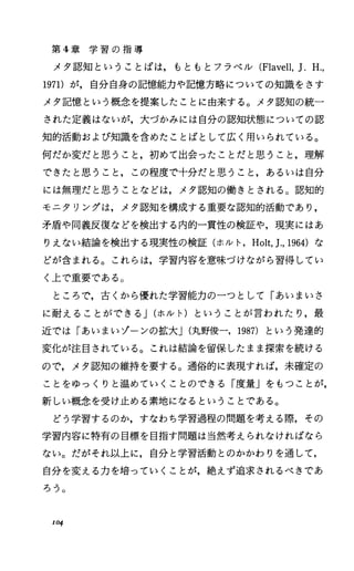 第 4章 学 習 の 指 導
メタ認知ということばは，もともとフラベル (Flavell，J.H.，
1971)が，自分自身の記憶能力や記憶方略についての知識をさす
メタ記憶という概念を提案したことに由来する。メタ認知の統ー
された定義はないが，大づかみには自分の認知状態についての認
知的活動および知識を含めたことばとして広く用いられている。
何だか変だと思うこと，初めて出会ったことだと思うこと，理解
できたと思うこと，この程度で十分だと思うこと，あるいは自分
には無理だと思うことなどは，メタ認知の働きとされる。認知的
モニタリングは，メタ認知を構成する重要な認知的活動であり，
矛盾や同義反復などを検出する内的一貫性の検証や，現実にはあ
りえない結論を検出する現実性の検証(ホルト， Holt，].， 1964)な
どが含まれる。これらは，学習内容を意味づけながら習得してい
く上で重要である。
ところで，古くから優れた学習能力のーっとして「あいまいさ
に耐えることができる J(ホルト)ということが言われたり，最
近では「あいまいゾーンの拡大J(丸野俊一， 1987) という発達的
変化が注目されている。これは結論を留保したまま探索を続ける
ので，メタ認知の維持を要する。通俗的に表現すれば，未確定の
ことをゆっくりと温めていくことのできる「度量」をもつことが，
新しい概念を受け止める素地になるということである。
どう学習するのか，すなわち学習過程の問題を考える際，その
学習内容に特有の目標を目指す問題は当然考えられなければなら
ない。だがそれ以上に，自分と学習活動とのかかわりを通して，
自分を変える力を培っていくことが，絶えず追求されるべきであ
ろう。
104
 