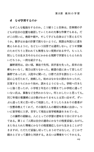第 2節 教 科 の 学 習
4 なぜ学習するのか
なぜこんな勉強をするのか。こう疑うこと自体は，思春期の子
どもが自分の位置を確認していくための大事な作業でもある。だ
がこの間いに，教師や親や，そして子ども自身はどう答えるだろ
うか。数学はお金の計算で困らないように，英語は外国人に道を
教えられるように，などという回答では通用しない。どうせ受験
のためだろうと言われでも無理もない現実がある中で，もっと人
間としての生き方そのものにかかわる視野で学習をとらえられな
いだろうか。一例を紹介する。
藤野高明は，幼い噴，事故で失明，両手首を失った。長年の治
療もかいなし視力は戻らなかった。絶望の底にあって苦しんだ
藤野であったが，入院中に聞いた，口唇で点字を読むという人の
話に心を打たれて，挑戦した。始めはなかなか読めなかったが，
反復するうちにわかり始め，読めるようになった。学校へ行きた
いと強く思ったが，小学校 2年生の 1学期までしか学校に通って
いない氏は，算数など全然わからない。何とかしたいと思っても，
同じ年噴の看護婦には分数がわかりませんとは言い出せず，ずい
ぶん迷った末に，思い切って相談した。そうしたらまわりの患者が
一生懸命教えてくれて，その後何人もの親切な教員に出会い，つ
いに盲学校に入学，苦学して現在は盲学校教諭をされている。
この藤野の経験は，人にとっての学習の意味を十分に示すもの
である。第 1に「人間は自分の運命にかなりの程度妥協しながら，
また与えられた環境にかなりの程度順応しながら生きることがで
きますが，ただただ妥協し切ってしまうのではなしに，どこかで
踏みとどまって運命と対決する。あるいは環境をつくりかえる。
105
 