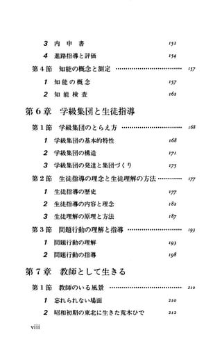 3 内 申 書 I52
4 進路指導と評価 I54
第 4節知能の概念と測定・…....・H ・..................... I57
1 知 能 の 概 念 I57
2 知 能 検 査 I62
第 6章学級集団と生徒指導
第 1節 学 級 集 団 の と ら え 方 ・
1 学級集団の基本的特性 I68
2 学級集団の構造 IJI
3 学級集団の発達と集団づくり I75
第 2節 生徒指導の理念と生徒理解の方法・…...・H ・ ガ
1 生徒指導の歴史 I77
2 生徒指導の内容と理念 I82
3 生徒理解の原理と方法 I87
第 3節 問題行動の理解と指導........
1 問題行動の理解
2 問題行動の指導
第 7章 教 師 と し て 生 き る
第 1節 教 師 の い る 風 景
I93
I98
1 忘れられない場面 2IO
2 昭和初期の東北に生きた荒木ひで 2I2
Vlll
 