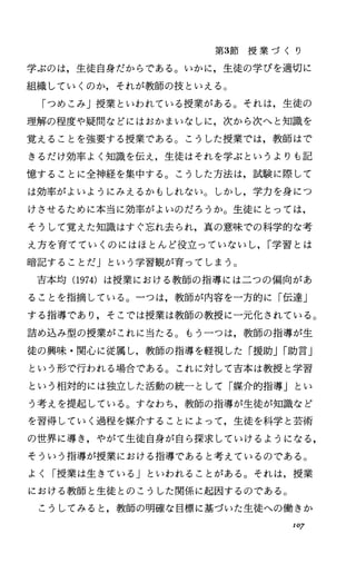第3節 授 業 づ く り
学ぶのは，生徒自身だからである。いかに，生徒の学びを適切に
組織していくのか，それが教師の技といえる。
「つめこみ」授業といわれている授業がある。それは，生徒の
理解の程度や疑問などにはおかまいなしに，次から次へと知識を
覚えることを強要する授業である。こうした授業では，教師はで
きるだけ効率よく知識を伝え，生徒はそれを学ぶというよりも記
憶することに全神経を集中する。こうした方法は，試験に際して
は効率がよいようにみえるかもしれない。しかし，学力を身につ
けさせるために本当に効率がよいのだろうか。生徒にとっては，
そうして覚えた知識はすぐ忘れ去られ，真の意味での科学的な考
え方を育てていくのにはほとんど役立つていないし， I学習とは
暗記することだ」という学習観が育ってしまう。
吉本均 (1974) は授業における教師の指導には二つの偏向があ
ることを指摘している。一つは，教師が内容を一方的に「伝達」
する指導であり，そこでは授業は教師の教授に一元化されている。
詰め込み型の授業がこれに当たる。もう一つは，教師の指導が生
徒の興味・関心に従属し，教師の指導を軽視した「援助JI助言」
という形で行われる場合である。これに対して吉本は教授と学習
という相対的には独立した活動の統ーとして「媒介的指導」とい
う考えを提起している。すなわち，教師の指導が生徒が知識など
を習得していく過程を媒介することによって，生徒を科学と芸術
の世界に導き，やがて生徒自身が自ら探求していけるようになる，
そういう指導が授業における指導であると考えているのである。
よく「授業は生きている」といわれることがある。それは，授業
における教師と生徒とのこうした関係に起因するのである。
こうしてみると，教師の明確な目標に基づいた生徒への働きか
107
 
