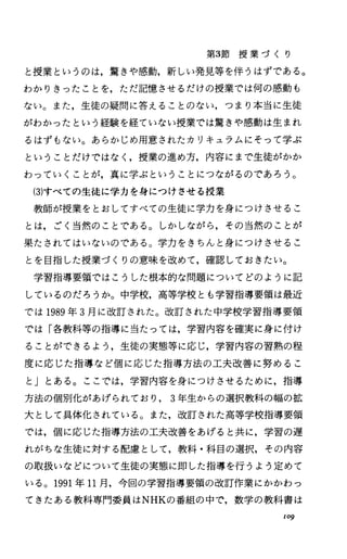 第3節 授 業 づ く り
と授業というのは，驚きや感動，新しい発見等を伴うはずである。
わかりきったことを，ただ記憶させるだけの授業では何の感動も
ない。また，生徒の疑問に答えることのない，つまり本当に生徒
がわかったという経験を経ていない授業では驚きや感動は生まれ
るはずもない。あらかじめ用意されたカリキュラムにそって学ぶ
ということだけではなく，授業の進め方，内容にまで生徒がかか
わっていくことが，真に学ぶということにつながるのであろう。
(3)すべての生徒に学力を身につけさせる授業
教師が授業をとおしてすべての生徒に学力を身につけさせるこ
とは，ごく当然のことである。しかしながら，その当然のことが
果たされてはいないのである。学力をきちんと身につけさせるこ
とを目指した授業づくりの意味を改めて，確認しておきたい。
学習指導要領ではこうした根本的な問題についてどのように記
しているのだろうか。中学校，高等学校とも学習指導要領は最近
では 1989年 3月に改訂された。改訂された中学校学習指導要領
では「各教科等の指導に当たっては，学習内容を確実に身に付け
ることができるよう，生徒の実態等に応じ，学習内容の習熟の程
度に応じた指導など個に応じた指導方法の工夫改善に努めるこ
と」とある。ここでは，学習内容を身につけさせるために，指導
方法の個別化があげられており 3年生からの選択教科の幅の拡
大として具体化されている。また，改訂された高等学校指導要領
では，個に応じた指導方法の工夫改善をあげると共に，学習の遅
れがちな生徒に対する配慮として，教科・科目の選択，その内容
の取扱いなどについて生徒の実態に即した指導を行うよう定めて
いる。 1991年 11月，今回の学習指導要領の改訂作業にかかわっ
てきたある教科専門委員はNHKの番組の中で，数学の教科書は
109
 