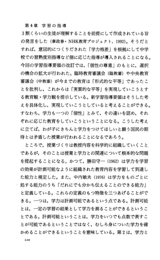 第 4章 学 習 の 指 導
3割くらいの生徒が理解することを前提にして作成されている旨
の発言をした(秦政春・ NHK教育プロジェクト， 1992)。そうだと
すれば，意図的にっくりだされた「学力格差」を根拠にして中学
校での習熟度別指導など個に応じた指導が導入されることになる。
今回の学習指導要領の改訂では， I個性の尊重」のもとに，選択
の機会の拡大が行われた。臨時教育審議会(臨教審)や中央教育
審議会(中教審)が今までの教育は「形式的な平等Jであったこ
とを批判し，これからは「実質的な平等Jを実現していこうとす
る教育観・学力観を提示している。新学習指導要領はそうした考
えを具体化し，実現していこうとしていると考えることができる。
すなわち，学力も一つの「個性Jとみて，その違いを認め，それ
ぞれに応じた教育をしていこうということになる。こうした考え
に立てば，わが子にきちんと学力をつけてほしいと願う国民の期
待とは矛盾した授業が行われることになるであろう。
ところで，授業づくりは教授内容を科学的に組織していくこと
であるが，そのことは授業と学力との関連について根本的な問題
を提起することになる。かつて，勝田守一 (1962) は学力を学習
の効果が計測可能なように組織された教育内容を学習して到達し
た能力と規定した。また，中内敏夫 (1976)は学力をものごとに
処する能力のうち「だれにでも分かち伝えることのできる能力」
と定義している。これらの定義のもつ特徴を三つあげることがで
きる。一つは，学力は計測可能であるという点である。計測可能
とは，一定の学習の結果として学力を測ることができるというこ
とである。計測可能ということは，学力をいつでも点数で表すこ
とが可能であるということではなしむしろ身についた学力を確
かめることができるということを意味している。第 2は，学力と
IIO
 