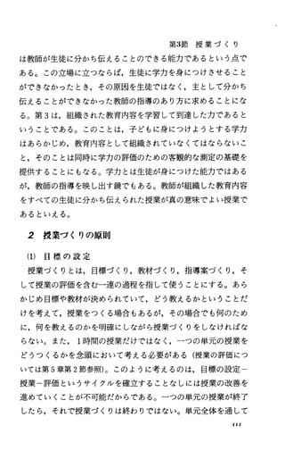 第3節 授 業 づ く り
は教師が生徒に分かち伝えることのできる能力であるという点で
ある。この立場に立つならば，生徒に学力を身につけさせること
ができなかったとき，その原因を生徒ではなく，主として分かち
伝えることができなかった教師の指導のあり方に求めることにな
る。第 3は，組織された教育内容を学習して到達した力であると
いうことである。このことは，子どもに身につけようとする学力
はあらかじめ，教育内容として組織されていなくてはならないこ
と，そのことは同時に学力の評価のための客観的な測定の基礎を
提供することにもなる。学力とは生徒が身につけた能力ではある
が，教師の指導を映し出す鏡でもある。教師が組織した教育内容
をすべての生徒に分かち伝えられた授業が真の意味でよい授業で
あるといえる。
2 授業づくりの原則
(1) 目 標 の 設 定
授業づくりとは，目標づくり，教材づくり，指導案づくり，そ
して授業の評価を含む一連の過程を指して使うことにする。あら
かじめ目標や教材が決められていて，どう教えるかということだ
けを考えて，授業をつくる場合もあるが，その場合でも何のため
に，何を教えるのかを明確にしながら授業づくりをしなければな
らない。また 1時間の授業だけではなく，一つの単元の授業を
どうつくるかを念頭において考える必要がある(授業の評価につ
いては第 5章第 2節参照)。このように考えるのは，目標の設定
授業一評価というサイクルを確立することなしには授業の改善を
進めていくことが不可能だからである。一つの単元の授業が終了
したら，それで授業づくりは終わりではない。単元全体を通して
III
 