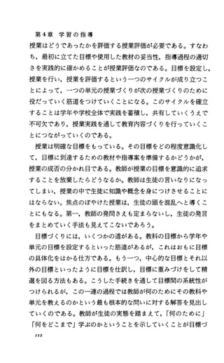第 4章 学 習 の 指 導
授業はどうであったかを評価する授業評価が必要である。すなわ
ち，最初に立てた目標や使用した教材の妥当性，指導過程の適切
さを実践的に確かめることが授業評価なのである。目標を設定し，
授業を行い，授業を評価するという一つのサイクルが成り立つこ
とによって，一つの単元の授業づくりが次の授業づくりのために
役だっていく筋道をつけていくことになる。このサイクルを確立
することは学年や学校全体で実践を蓄積し，共有していくうえで
不可欠であり，授業実践を通して教育内容づくりを行っていくこ
とにつながっていくのである。
授業は明確な目標をもっている。その目標をどの程度意識化し
て，目標に到達するための教材や指導案を準備するかどうかが，
授業の成否の分かれ目である。教師が授業の目標を意識的に追求
することを放棄したらどうなるか。教師は生徒の言いなりになっ
てしまい，授業の中で生徒に知識や概念を身につけさせることに
はならない。焦点、のぼやけた授業は，生徒の頭を混乱へと導くこ
とにもなる。第一，教師の発問さえも定まらないし，生徒の発言
をまとめていく手法も見えてこないであろう。
目標づくりには，いくつかの道がある。教科の目標から学年や
単元の目標を設定するといった筋道があるが，これはおもに目標
の具体化をはかる仕方である。もう一つ，中心的な目標とそれ以
外の目標といったように目標を仕訳し，目標に重みづけをして精
選を図る方法もある。こうした手続きを通して目標聞の系統性が
つけられるが，この一連の過程では教師が何のためにその教科や
単元を教えるのかという最も根本的な聞いに対する解答を見出し
ていくのである。教師が生徒の実態を踏まえて. r何のために」
「何をどこまで」学ぷのかということを示していくことが目標づ
Il2
 