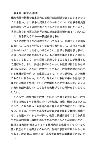 第 4章 学 習 の 指 導
像を世界の情勢や日本国内の支配体制と関連づけておさえさせる
ことを狙い，また戦争と民衆とのかかわりについては戦争動員体
制が確立していく過程を考えさせることに重点をおいたという。
実際に作られた第 2次世界大戦の単元到達目標が表 4-1である。
(2) 何を教えるのか一一教授内容と教材
つぎに教材づくりの過程をたどってみよう。目標づくりの過程
において，これと平行して生徒に何を教材として，どのように教
えるかということを考えねばならない。目標と教授内容と教材，
この三つは密接に関連している。ある概念や事実を教えるのにも
っともふさわししかっ目標に到達できるようなものが教材とし
て選ばれる。もし，妥当な教材がなかったら教師が創り出さなけ
ればならない。これが，教材づくりである。教科書に提示されて
いる教材が目の前にいる生徒にとって，いつも適切な，よい教材
であるとは限らない。そこで，与えられた教材の中から生徒に学
ばせたい価値を見出していく教材解釈も必要ではあるが，よりよ
い教材を創り出していこうとする教材づくりの精神をもつように
したい。
ところで，教授内容と教材とを区別しておく必要がある。教授
内容とは教えるべき教科についての知識，技能，概念などである。
そして，これらはいつも生徒の目に見える形で存在するとは限ら
ない。とくに，中学生や高校生の学習では抽象的な概念を形成す
ることを狙っているものが多い。教師は教授内容そのものを典型
的な具体的事例・事物を通して初めて教えることが可能となる。
教材とは教師が教えようとする教授内容と生徒のもっている知
識・概念などとを媒介するもので，生徒の学習の対象となるもの
である。渡辺賢二 (1991)は，高校生に戦争の追体験をさせ，そ
1I4
 