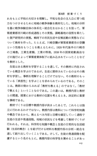 第3節 授 業 づ く り
れをもとに平和の大切さを理解し，平和な社会の主人公に育つ能
力をつけさせるために地域の戦争体験を教材化した。地域の分析
を基に戦争体験自体の体系化・総合化をはかることを狙って，軍
需産業都市川崎の形成過程とその実態，謀略基地の役割を果たし
た登戸研究所の実態，戦時下の市民生活や反戦活動の実態などに
ついて教材を作った。たとえば， }JI崎空襲が軍需産業都市の空襲
という性格をもつことを教えるために， 1920年代後半の川崎市
の工場数，工業生産額，工業の特徴， 1938年の国家総動員法な
どの施行によって軍需産業体制下に組み込まれていったことなど
を教材とした。
生徒はある教材を学習することを通して，その教材に内在され
ている概念を学ぶのであるが，生徒に期待されているのはその教
材を学習し，事柄を理解することだけではない。その教材のもっ
ている「典型性jを学ぶことを求められているのである。そのこ
とは，教師の側からみれば「教材を教える Jのではなく， I教材
で教える」ということなのである。この違いは，教授内容と教材
との関連，授業における教材の位置を考えるとき，決定的に重要
な事柄である。
教材づくりは目標や教授内容が決まったあとで，これらとは独
立に行われるわけではない。教授内容は教科について科学的知識
や概念であるから，教えるべき内容と目標を確定していく過程で
生徒の生活や発達段階，地域の状況などを考慮して教材づくりが
行われる。それは，科学的な知識や概念と生徒の日常的な生活経
験(生活的概念)とを結び付ける材料を教授内容の分析・総合を
通して創り出していくことである。けして，生徒の発達段階を配
慮するという名のもとに，教授内容の科学性を薄めることがあっ
Il5
 